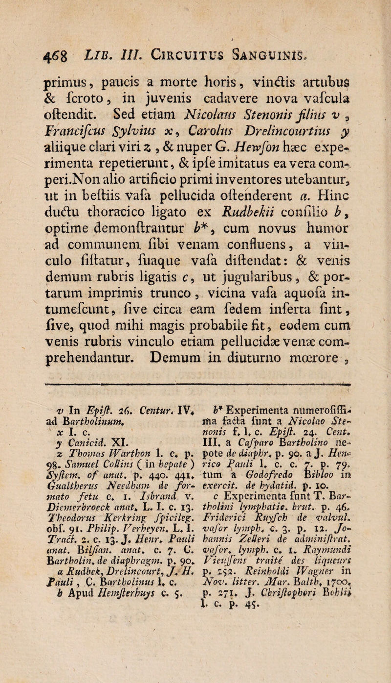 primus, paucis a morte horis, vinclis artubus &amp; fcroto, in juvenis cadavere nova vafcula oftendit. Sed etiam Nicolaus Stenonis filius v 3 Francifcus Sylvius x, Carolus Drelincourtius y aliique clari viri z , &amp; nuper G. Hewfon hsec expe- riment a repetierunt, &amp; iple imitatus eaveracom- peri.Non alio artificio primi inventores utebantur, ut in beftiis vafa pellucida oftehderent a. Hinc du&lt;flu thoracico ligato ex Rudbekii coniilio b, optime demonftrantur cum novus humor ad communem fibi venam confluens, a vin¬ culo fi Itatur, fuaque vafa diftendat: &amp; venis demum rubris ligatis c, ut jugularibus, &amp; por¬ tarum imprimis trunco , vicina vafa aquofa in- tumefeunt, live circa eam fedem inferta lint, five, quod mihi magis probabile fit, eodem cum venis rubris vinculo etiam pellucidae verne com¬ prehendantur. Demum in diuturno moerore , v In Epiji. Centur. IV* ad Bartholinum, x I. c. y Canicid. XI. z Thomas Warthon I. c» p. 98. Samuel Collins ( in hepate ) Syftein. of anat. p. 440. 441» Gualtherus Needham de for- mato fetu c. 1. Isbrand v. Dicmerbroeck anat. L. I. c. 13. Theodorus Kcrkring fpicileg. obf. 91. Philip. Verheyen. L. I. Tract. 2. c. 13. J. Henr. Pauli anat. Biljian. anat. c. 7* U. Bartholin. de diaphragm. p. 90» a Rudhek, Drelincourt, J. H. Pauli , C. Bartholinus 1* q. b Apud Hemjlerhuys c. 5. b* Experimenta mimerofiffi- ilia facta funt a Nicolao Ste~ nonis f. 1. c. Epiji. 24. Cent. III, a Cafparo Bartholino ne¬ pote de diaphr. p. 90. a J. Hen* rico Pauli 1, c. c. 7. p. 79, tum a Godofredo Bibloo in exercit. de hydatid. p. 10. c Experimenta fnnt T. Bar- tholini lymphatis, brut. p. 46. Friderici Ruyfch de valvul. 'vafor lymph, 0. 3. p, 12. Jo- hannis Zelleri de adminijlrat. vafor. lymph. c. i. Raymundi Vieufens t-raite' des liqueurs p. 2&lt;,2. Reinholdi Wagner in Nov. litter. Mar. Balth. 1700, p. 271* J. Cbrijlopheri B obii i 1. c. p. 45*