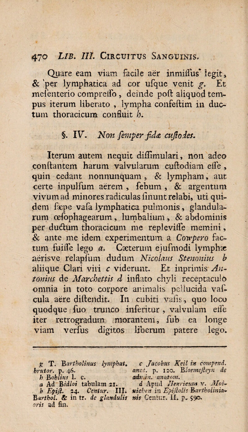 Quare eam viam facile aer inmiffus* legit, &amp; ‘per lymphatica ad cor tifque venit g. Et mefenterio compreffo , deinde poft aliquod tem¬ pus iterum liberato , lympha confeftitn in duc¬ tum thoracicum confluit h. §. IV. Non femper fida cujlodes. Iterum autem nequit diffimulari, non adeo conftantem harum valvularum cuftodiam effe , quin cedant nonnunquam , &amp; lympham, aut certe inpulfum aerem , febum , &amp; argentum vivum ad minores radiculas linunt relabi, uti qui¬ dem flcpe vafa lymphatica pulmonis, glandula¬ rum oefophagearum, lumbalium, &amp; abdominis per dudhim thoracicum me repleviffe memini, &amp; ante me idem experimentum a Coyvpero fac¬ tum fuiffe lego a. Cseterum ejufmodi lymphae aerisvc relapfum dudum Nicolaus Stenonius b aliique Clari viri c viderunt. Et inprimis An¬ tonius de Marchettis d inflato chyli receptaculo omnia in toto corpore animalis pellucida vaf- cula aere diftendit. In cubiti vafis, quo loco quodque fuo trunco inferitur , valvulam effe iter retrogradum morantem, fub ea longe viam verfus digitos liberum patere lego. g T. 'Bartholinus lymphat* c Jacohus Keil in compend. brutor. p. 46. attat. p. 120. Bloemejleyn de h Bohlius 1. c. adtnm. anatoni, a Ad Bidloi tabulam 21. d Apud Uenricum v. Moi- b Epijl. 24. Centuv. III. uichen in Epijlolis Bartholini Barthol. &amp; in tr. de glandulis nts Ccntur. II. p. 590. oris ad fili.
