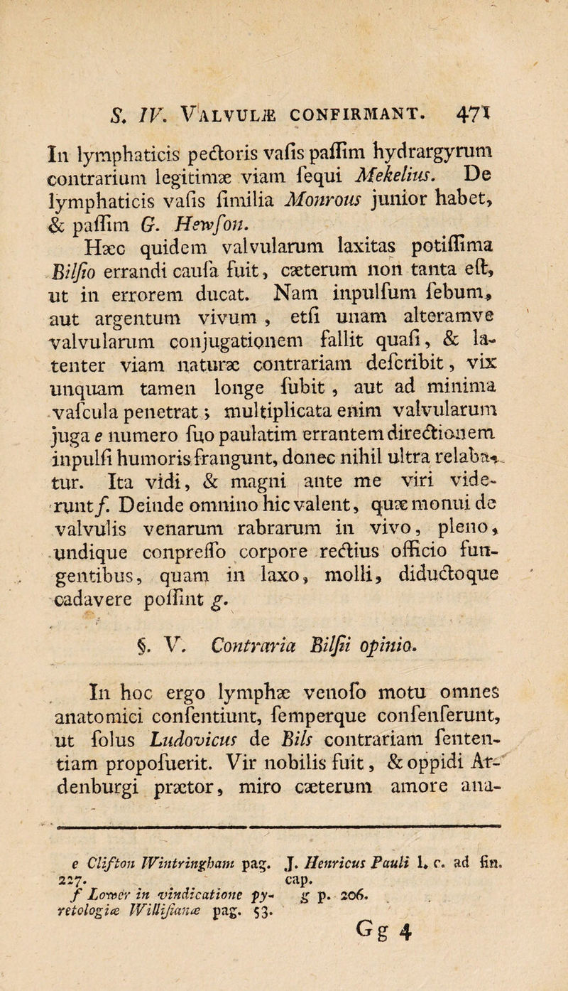 In lymphaticis pedloris vafis paffim hydrargyrum contrarium legitimae viam lequi Mekelius. De lymphaticis vafis fimilia Monrous junior habet, &amp; paffim G. Hewfon. Haec quidem valvularum laxitas potiffima Biljio errandi caufa fuit, caeterum non tanta eft, ut in errorem ducat. Nam inpulfum febum* aut argentum vivum , etfi unam alteramve valvularum conjugationem fallit quafi, &amp; la¬ tenter viam naturae contrariam defcribit, vix unquam tamen longe fubit, aut ad minima vafcula penetrat &gt; multiplicata enim valvularum juga e numero fuo paulatim errantem dire&amp;ian em inpulfi humoris frangunt, donec nihil ultra relaban¬ tur. Ita vidi, &amp; magni ante me viri vide¬ runt/. Deinde omnino hic valent, quae monui de valvulis venarum rabrarum in vivo, pleno, undique conprefTo corpore redtius officio fun¬ gentibus, quam in laxo, molli, diducto que cadavere poffint g. §. V. Contraria Biljii opinio. In hoc ergo lymphae venofo motu omnes anatomici confentiunt, femperque confenferunt, ut folus Ludovicm de Bils contrariam fenten- tiam propofuerit. Vir nobilis fuit, &amp; oppidi Af- denburgi praetor, miro caeterum amore ana- e Clifton Wintringham pag. J. Henricus Pauli 1. c. ad fin. 227. _ # cap. f Lorvcr in vindicatione py- g p. 206. reiologice Willifiance pag. 53. Gg 4