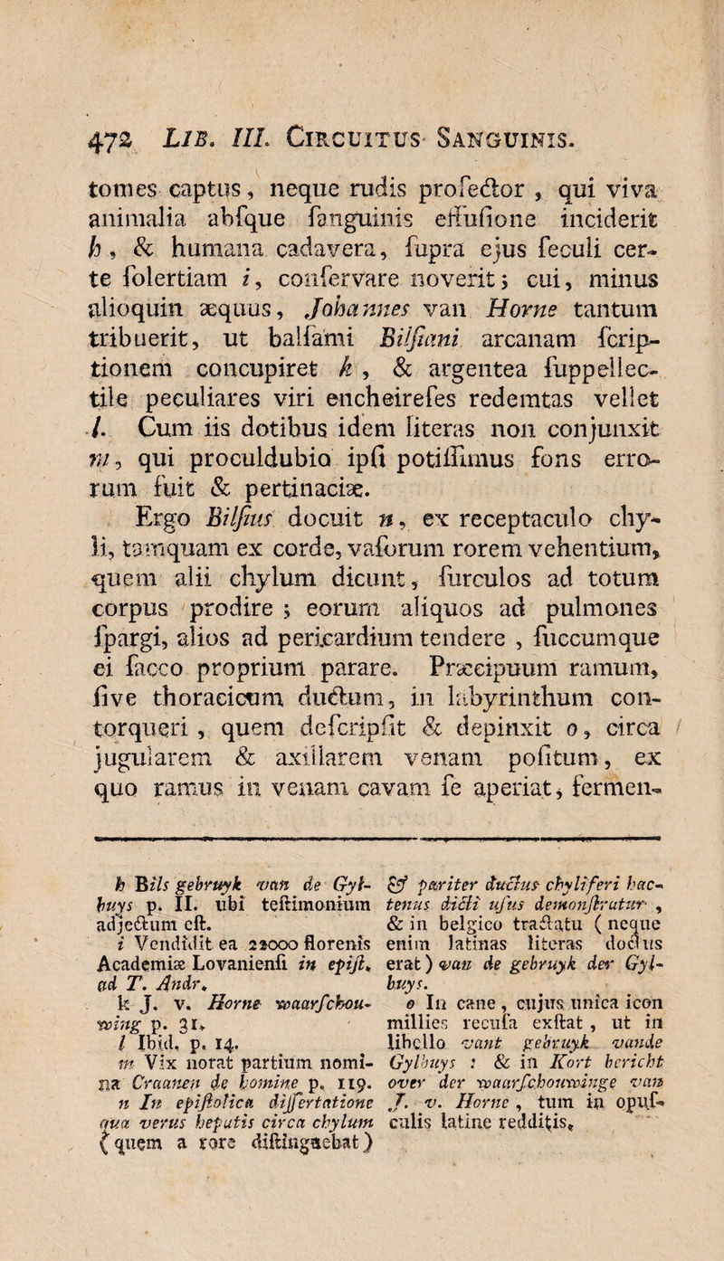 tomes captus, neque rudis proledor , qui viva animalia ahfque fanguinis edulio ne inciderit h , &amp; humana cadavera, fupra ejus feculi cer¬ te folertiam z, confervare noverit5 cui, minus alioquin aequus, Johannes van Horne tantum tribuerit, ut balfami Bilfumi arcanam fcrip- tionem concupiret k , &amp; argentea fuppellec- tile peculiares viri encheirefes redemtas vellet /. Cum iis dotibus idem literas non conjunxit m, qui proculdubia ipfi potiffimus fons erro¬ rum fuit &amp; pertinacia. Ergo Bilfius docuit n, ex receptaculo chy¬ li, tamquam ex corde, vaforum rorem vehentium, quem alii chylum dicunt, furculos ad totum corpus prodire ; eorum aliquos ad pulmones fpargi, alios ad pericardium tendere , fuccumque ei Cicco proprium parare. Prxeipuum ramum, five thoracicum du&amp;um, in labyrinthum con¬ torqueri , quem dcfcripfit 81 depinxit 0, circa jugularem &amp; axillarem venam politum, ex quo ramus in venam cavam fe aperiat, fermen- h Bils gebruyk van de Gyl- buys p. II. libi teftimonium acfje&amp;um eft. i Vendidit ea 22000 florenis Academix Lovanienii in epijl, ad T. Andr„ k J. v. Horne waarfchou- voing p. 31* l Ibici, p, 14. m Vix norat partium nomi¬ na Craanen de homine p. 119. n In epijlotica dijfertatione qua verus hepatis circa chylum {quem a tore difiuigaebat) pff pariter duchis- chyli feri hac- tenus dicti ufus demonjlrutur- , &amp; in belgico tratlatu ( neque enim latinas literas doclus erat) vati de gebruyk der Gyl- buys. 0 In cane, cujus unica icon millies recula exftat , ut in libello vant gebruyk vande Gylbuys : &amp; in Kort bcricht over der rvaarfchourviuge van J. v. Horne , tum in opuf- culis latine redditis.