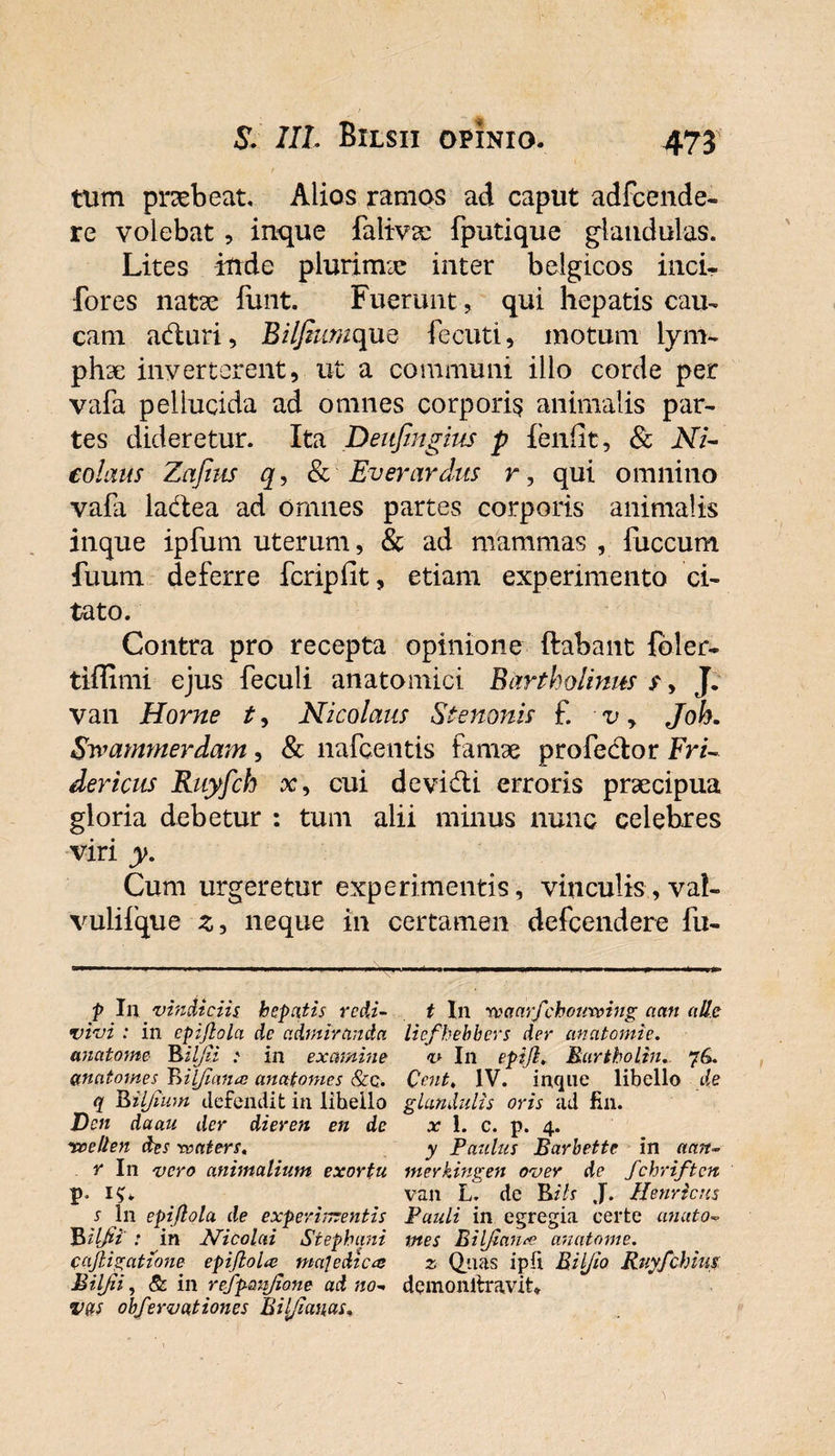 tum praebeat. Alios ramos ad caput adfcende- re volebat, inque falivse fputique glandulas. Lites ittde plurimae inter belgicos inci- •fores natae funt. Fuerunt, qui hepatis cau- cam aduri, Bil/himque feeuti, motum lym¬ phae inverterent, ut a communi illo corde per vafa pellucida ad omnes corporis animalis par¬ tes dideretur. Ita Deufingius p leniit, &amp; Ni¬ colaus Zajius q, &amp; Ev er ardus r, qui omnino vafa ladea ad omnes partes corporis animalis inque ipfum uterum, &amp; ad mammas , fuccum fuum deferre fcripfit, etiam experimento ci¬ tato. Contra pro recepta opinione flabant foler- tiffimi ejus feculi anatomici Bartholinits s, J. van Horne t, Nicolaus Stenonis £ v, Joh. Swarmnerdam, &amp; nafcentis famae profedor FrU der iens Ruyfch x, cui de vidi erroris praecipua gloria debetur : tum alii minus nunc celebres viri y. Cum urgeretur experimentis , vinculis, vaf- vulifque z, neque in certamen defeendere fu- p In vindiciis hepatis redi- t In roaarfchouxving a an alie vivi : in cpijlola de admiranda liefhebhcrs der anatomie. anatome ^ ilfii : in examine v In epijl, Bartholin. 76. anatomes Tnljtana: anatomes &amp;q. Qent. IV. inque libello de q Riljium defendit in libello glandulis oris ad fin. Dcn daau der dieren en de x 1. c. p. 4. voellen fas roaters» y Paulus Barbette in aan- r In vero animalium exortu merkingen over de fchriftcn p. i&lt;U van L. de J. Henricns s In epifiola de experimentis Pauli in egregia certe unato- Bilfii : in Nicolai Stephani tttes Bilfiaiue anatome. cajligatione epiflola majedtea z Quas ipli Biljio Ruyfchius B ilfii, &amp; in refpanfione ad no- demonltravit* vas obfervationes Bilfianas.