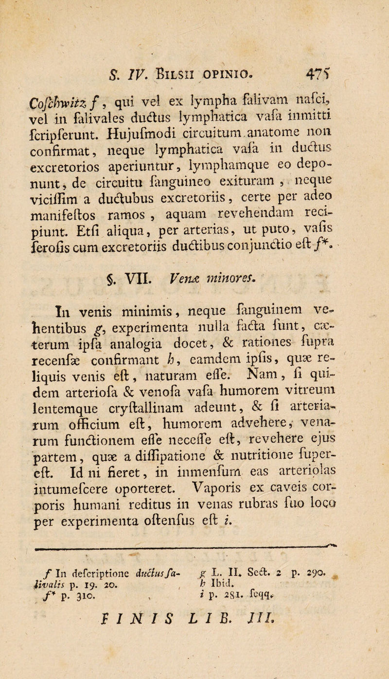 S. IV. Bilsix opinio» 47i Cojhhwiiz f, qui vel ex lympha falivam nafci, vel in falivales cludius lymphatica vafa inmitti fcripferunt. Hujufmodi circuitum, anatome non confirmat, neque lymphatica vafa in ductus excretorios aperiuntur, lymphamque eo depo¬ nunt, de circuitu fanguineo exituram , neque viciflim a ductubus excretoriis, certe per adeo manifeftos ramos , aquam revehendam reci¬ piunt. Et fi aliqua, per arterias, ut puto, vafis ferofis cum excretoriis dudlibus conjunctio eft■/*&gt; ^ t \ §. VII. Vena minores. In venis minimis, neque fanguinem ve¬ hentibus g, experimenta nulla facta funt, ex¬ terum ipfa analogia docet, &amp; rationes fupra recenfk confirmant /j, eamdem ipfis, quae re¬ liquis venis eft, naturam ede. Nam , fi qui¬ dem arteriofa &amp; venofa vafa humorem vitreum lentemque cryftallinam adeunt, &amp; fi arteria¬ rum officium eft, humorem advehere, vena¬ rum fundtionem ede ne ce de eft, revehere ejus partem, quae a diflipatione &amp; nutritione fuper- cft. Id ni fieret, in inmenfum eas arteriolas intumefeere oporteret. Vaporis ex caveis cor¬ poris humani reditus in venas rubras fuo loco per experimenta oftenfus eft i. f I11 deferiptione ductus fa- g L. II* Se£t. 2 p. 290. livalis p. 19. 20. , h Ibtd. f* p. 310. , i p. 281. fcqq*
