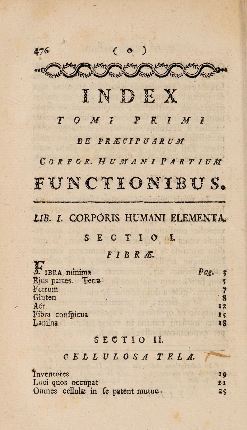 INDEX TOMI PRIMI ME IRXCIF VARUM r - .  € 0 R F 0 R. H V M A N I P A R T I UAt FUNCTIONIBUS. 1/5. I. CORPORIS HUMANI ECEMENTA. SECTIO I. F l B R m. JF*ibrA minima Pag. Ejus partes. T«rra, Ferrum Gluten inventores Loci quos occupat Omnes cellulas in fe patent mutuo