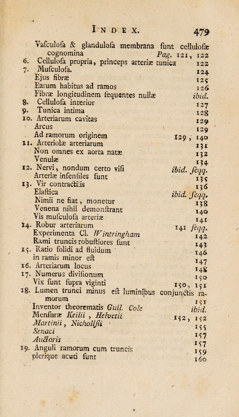 6. 7. &amp; 129 Vafculofa Sc glandulola membrana funt cellulote cognomina Pag. i*i, 122 Cellulofa propria, princeps arteria; tunica Mufculofa. Ejus fibrse Earum habitus ad ramos Fibra; longitudinem fequentes nullse Cellulofa inrerior 9. Tunica intima 10. Arteriarum cavitas Arcus Ad ramorum originem 11. Arteriote arteriarum Non omnes ex aorta natse Venute 12. Nervi, nondum certo vili Arterte infenliles funt 13. Vir contractiiis Elaftica Nimii ne fiat, monetur Venena nihil demonilrant Vis mufculofa arterte 14. Robur arteriarum Experimenta Cl. Wintringham Rami truncis robuftiores funt 15. Ratio folidi ad fluidum in ramis minor eft 16. Arteriarum locus 17. Numerus divifionum Vix funt fupra viginti x$0, 28- Lumen trunci minus efi luminibus conjungis ra morum Inventor theorematis Guil Cole Menfur* Kcilii , Helvetii Marti ni i, Hicholljii Scnaci Alitioris 19. Anguli ramorum cum truncis plerique acuti funt 122 124 129 126 ibid. 127 128 129 129 140 I5I 132 ibid. Jeqq. ibid. Jeqq„ i$8 140 141 Jeqq. 14 z 14? -146 147 148 190 151 141 i^r ibid. M2, 152 *S7 159 160