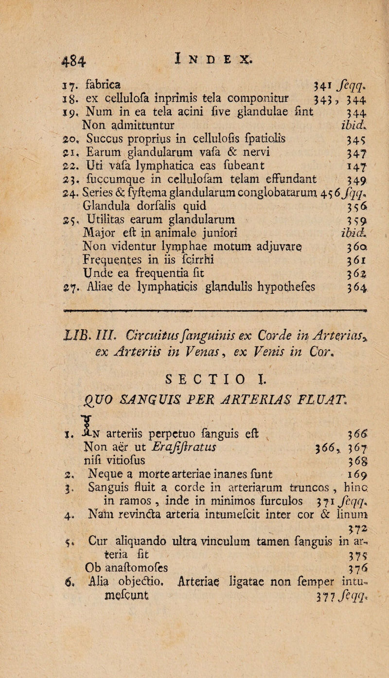17. fabrica 541 Jeqq. ■a« m «h a * m m o. -L J. ig. ex cellulofa inprimis tela componitur 343, 344 19, Num in ea tela acini five glandulae fint 344 Non admittuntur ibici, 20, Succus proprius in cellulofis fpatiolis 343 Earum glandularum vafa &amp; nervi 347 22. Uri vafa lymphatica eas fubeant 147 23. iuccumque in cellulofam telam effundant 349 24. Series &amp; fyffema glandularum conglobatarum 43 6 Jqq* Glandula dorfalis quid 356 25. Utilitas earum glandularum 399, Major eft in animale- juniori ibid. Non videntur lymphae motum adjuvare 360. Frequentes in iis fcjrrhi 361 Unde ea frequentia fit 3 6% 27. Aliae de lymphaticis glandulis hypothefes 364 X/jB. 1IL Circuitus fanguinis ex Corde in Arteriasa ex Arteriis m Venas, ex Venis in Cor, SECTIO I. HUO SANGUIS, PER ARTERIAS FLUAT; j, A.N arteriis perpetuo fanguis eff 366 Non aer ut Erajiftratus 366% 367 nifi vitiofus 368 2, Neque a morte arteriae inanes funt 169 3. Sanguis fluit a corde in arteriarum truncas , hinc in ramos , inde in minimos furculos 371 fcqqR 4. Nam revinda arteria intumefcit inter cor &amp; linum 9» Cur aliquando ultra vinculum tamen fanguis in ar-, teria fit 379 Ob anaftomofcs 376 6» Alia objedio, Arteriae ligatae non femper intm