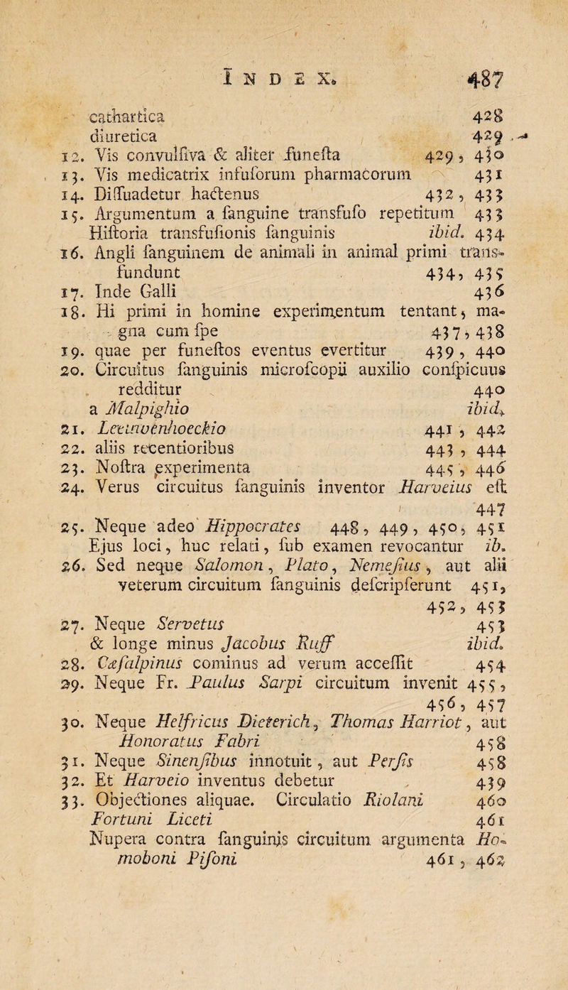*3 catte tica diuretica Vis convulfiya &amp; aliter fimefta Vis medicatrix infuforum pharmacorum 14. Di-Tuadetur hadtenus 428 429 429, 450 431 432, 43? 15. Argumentum a fanguine transfufo repetitum 455 Hiftoria transfufionis fanguinis ibid. 454 16. Angli fanguinem de animali in animal primi trans¬ fundunt 434, 435 17. Inde Galli 436 18. Hi primi in homine experimentum tentant* ma¬ gna cum fpe 43 7,438 19. quae per funeftos eventus evertitur 439 , 440 20. Circuitus fanguinis microfcopii auxilio confpicuus redditur 440 a Malpighio ibid> z 1. Lctinudnhoeckio 441 , 442 22. aliis recentioribus 443 , 444 23. Noftra ^experimenta 445 , 446 24. Verus circuitus fanguinis inventor Harveius eft 44? 25. Neque adeo Hippocrates 448, 449, 450, 4S1 Ejus loci, huc relati, lub examen revocantur ib. 26. Sed neque Salomon, Plato, He mejius, aut alii veterum circuitum fanguinis defcripferunt 451, 452 5 45? 27. Neque Pervetus 45 j &amp; longe minus Jacobus Ruff ibid. 28* Vdfalpinus cominus ad verum acceffit 454 29. Neque Er. JPaulus Sarpi circuitum invenit 455, 4$6, 457 30. Neque Helfricus Dieteridi , Thomas Ilarriot, aut Honoratus Fabri 458 31. Neque Sinenjibus innotuit, aut Per Jis 458 32. Et Harvcio inventus debetur 439 33. Objectiones aliquae. Circulatio Riolani 460 Fort uni Liceti 461 Nupera contra fanguinis circuitum argumenta Ho* moboni Pifoni 461, 46z