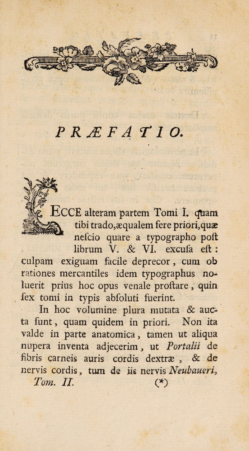 P R JE F A FIO. 9 ECCE alteram partem Tomi L qftiam tibi trado^aequalem fere priorfquse nefcio quare a typographo poft librum V* & VL excufa eft : culpam exiguam facile deprecor, cum ob rationes mercantiles idem typographus no¬ luerit prius hoc opus venale proftare, quin fex tomi in typis abfoluti fuerint In hoc volumine plura mutata & auo ta funt, quam quidem in priori. Non ita valde in parte anatomica > tamen ut aliqua nupera inventa adjecerim, ut Portalii de fibris carneis auris cordis dextrse , & de nervis cordis > tum de iis nervis Neubaueri, Tom, II. (*) 'V