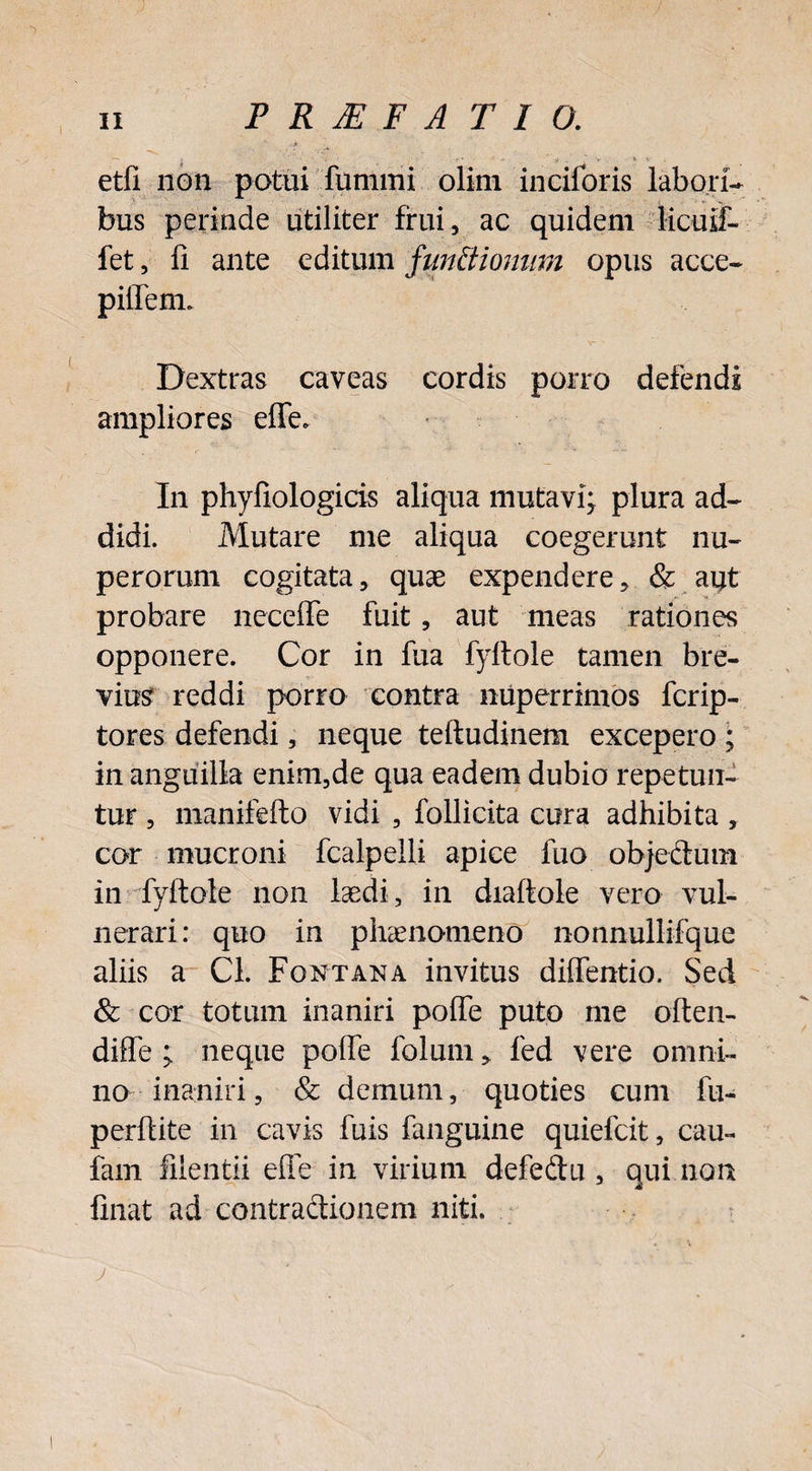 etfi non potui fummi olim inciforis labori¬ bus perinde utiliter frui, ac quidem iicuif- fet, fi ante editum f unitionum opus acce- piffenn Dextras caveas cordis porro defendi ampliores effe. In phyfiologicis aliqua mutavi; plura ad¬ didi. Mutare me aliqua coegerunt nu¬ perorum cogitata, quae expendere, & aut probare neceffe fuit, aut meas rationes opponere. Cor in fua fyltole tamen bre¬ vius reddi porro contra nuperrimos fcrip- tores defendi, neque teftudinem excepero ; in anguilla enim,de qua eadem dubio repetun¬ tur , manifefto vidi , follicita cura adhibita , cor mucroni fcalpelli apice fuo objectum in fyftole non loedi, in diaftole vero vul¬ nerari: quo in phaenomeno nonnullifque aliis a Cl. Fontana invitus diffentio. Sed & cor totum inaniri poffe puto me often- diffe ; neque poffe folum, fed vere omni¬ no inaniri, & demum, quoties cum fu- perfiite in cavis fuis fanguine quiefcit, cau- fam filentii effe in virium defedu , qui non finat ad contradionem niti.