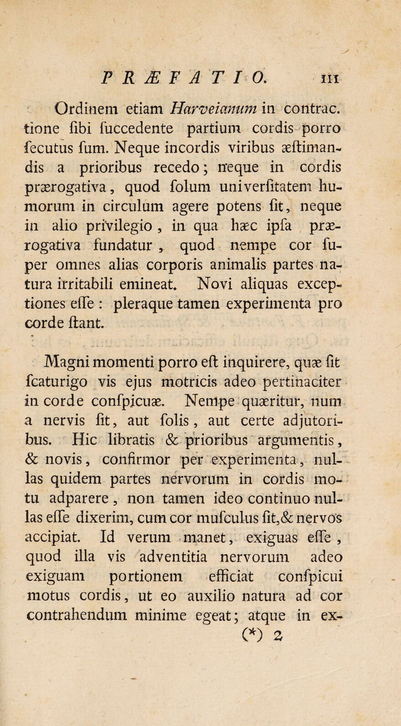 Ordinem etiam Harveianum in contrac. tione fibi fuccedente partium cordis porro fecutus fum. Neque incordis viribus aeftiman- dis a prioribus recedo; ire que in cordis praerogativa, quod folum univerfitatem hu¬ morum in circulum agere potens lit, neque in alio privilegio , in qua haec ipfa prae¬ rogativa fundatur , quod nempe cor fu- per omnes alias corporis animalis partes na¬ tura irritabili emineat. Novi aliquas excep¬ tiones effe : pleraque tamen experimenta pro corde ftant. Magni momenti porro eft inquirere, quae fit fcaturigo vis ejus motricis adeo pertinaciter in corde confpicuae. Nempe quaeritur, num a nervis fit, aut folis, aut certe adjutori¬ bus. Hic libratis & prioribus argumentis, & novis, confirmor per experimenta, nul¬ las quidem partes nervorum in cordis mo¬ tu adparere , non tamen ideo continuo nul¬ las effe dixerim, cum cor mufculus fit,& nervos accipiat. Id verum manet, exiguas effe , quod illa vis adventitia nervorum adeo exiguam portionem efficiat confpicui motus cordis, ut eo auxilio natura ad cor contrahendum minime egeat; atque in ex- (*) ^