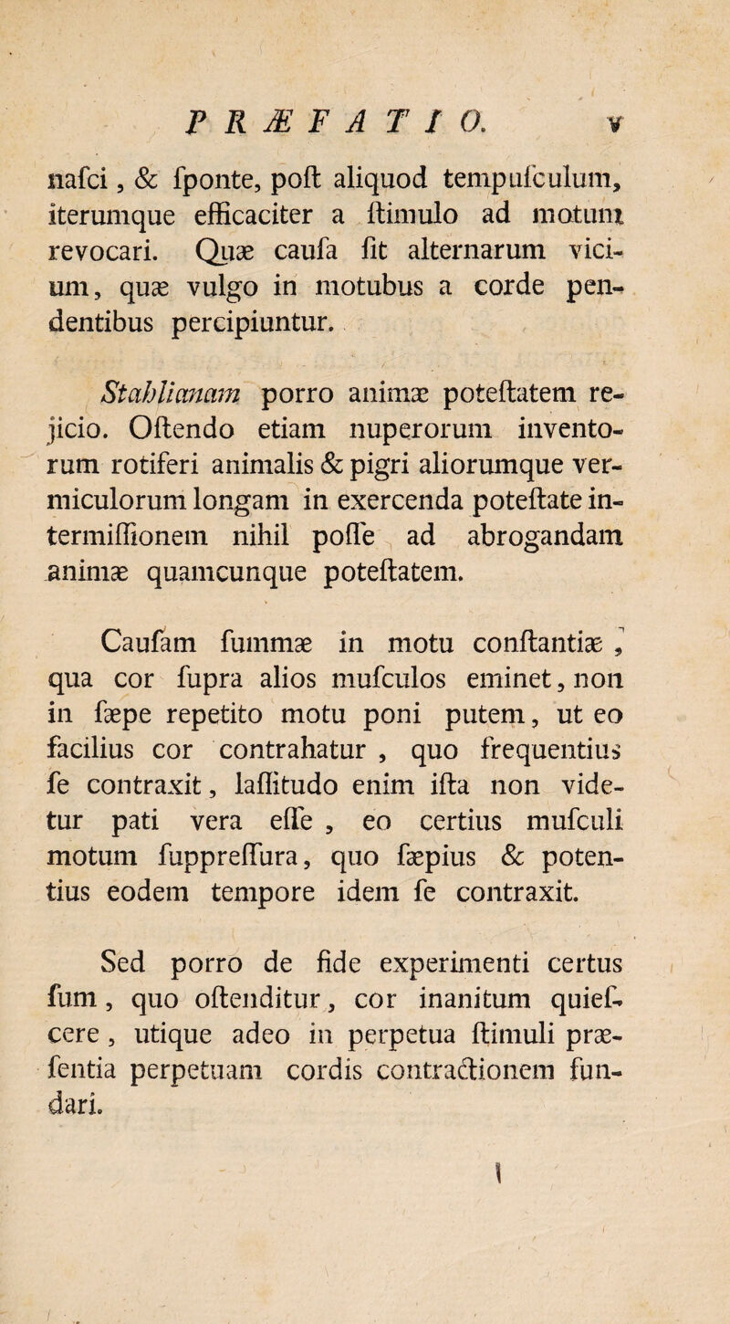 nafci, & fponte, poft aliquod tempufculum, iterumque efficaciter a ftimulo ad motum revocari. Quae caufa fit alternarum vici¬ um, quas vulgo in motubus a corde pen¬ dentibus percipiuntur. Stahlimam porro animae poteftatem re¬ jicio. Oftendo etiam nuperorum invento¬ rum rotiferi animalis & pigri aliorumque ver¬ miculorum longam in exercenda poteftate in- termiffionem nihil polle ad abrogandam animae quamcunque poteftatem. Caufam fummae in motu conftantiae , qua cor fupra alios mufculos eminet, non in faepe repetito motu poni putem, ut eo facilius cor contrahatur , quo frequentius fe contraxit, laflitudo enim ifta non vide¬ tur pati vera efle , eo certius mufculi motum fupprefliira, quo faepius & poten¬ tius eodem tempore idem fe contraxit. Sed porro de fide experimenti certus fum, quo oftenditur, cor inanitum quief- cere, utique adeo in perpetua ftimuli prae- fentia perpetuam cordis contractionem fun¬ dari. I