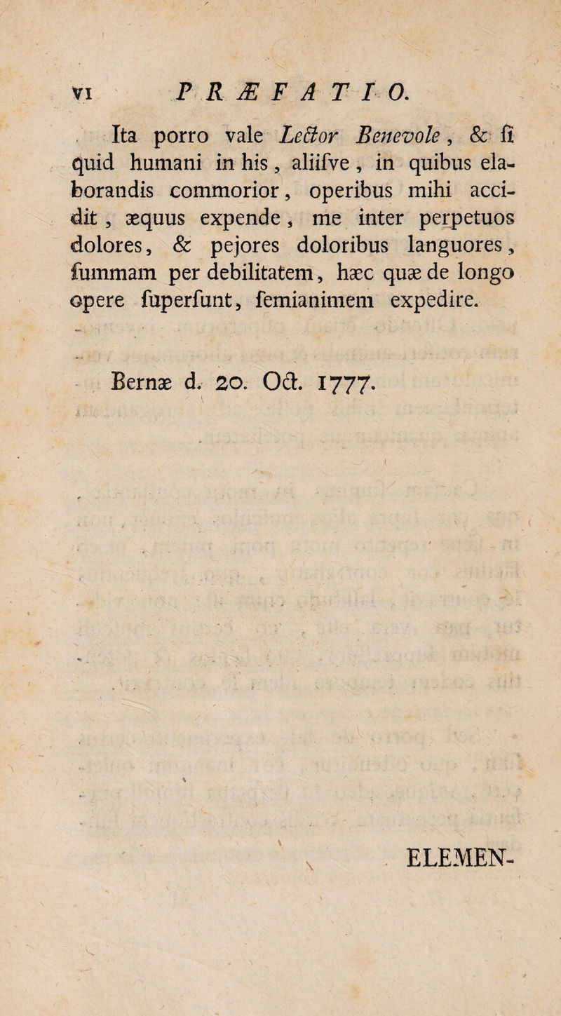 Ita porro vale LeElor Benevole, & fi quid humani in his, aliifve, in quibus ela¬ borandis commorior, operibus mihi acci¬ dit , aequus expende * me inter perpetuos dolores, & pejores doloribus languores, fummam per debilitatem 5 haec quae de longo opere fuperfunt* femianimem expedire. Bernae d. 20. Od. 1777. *.••••<= - % \ ELEMEN-