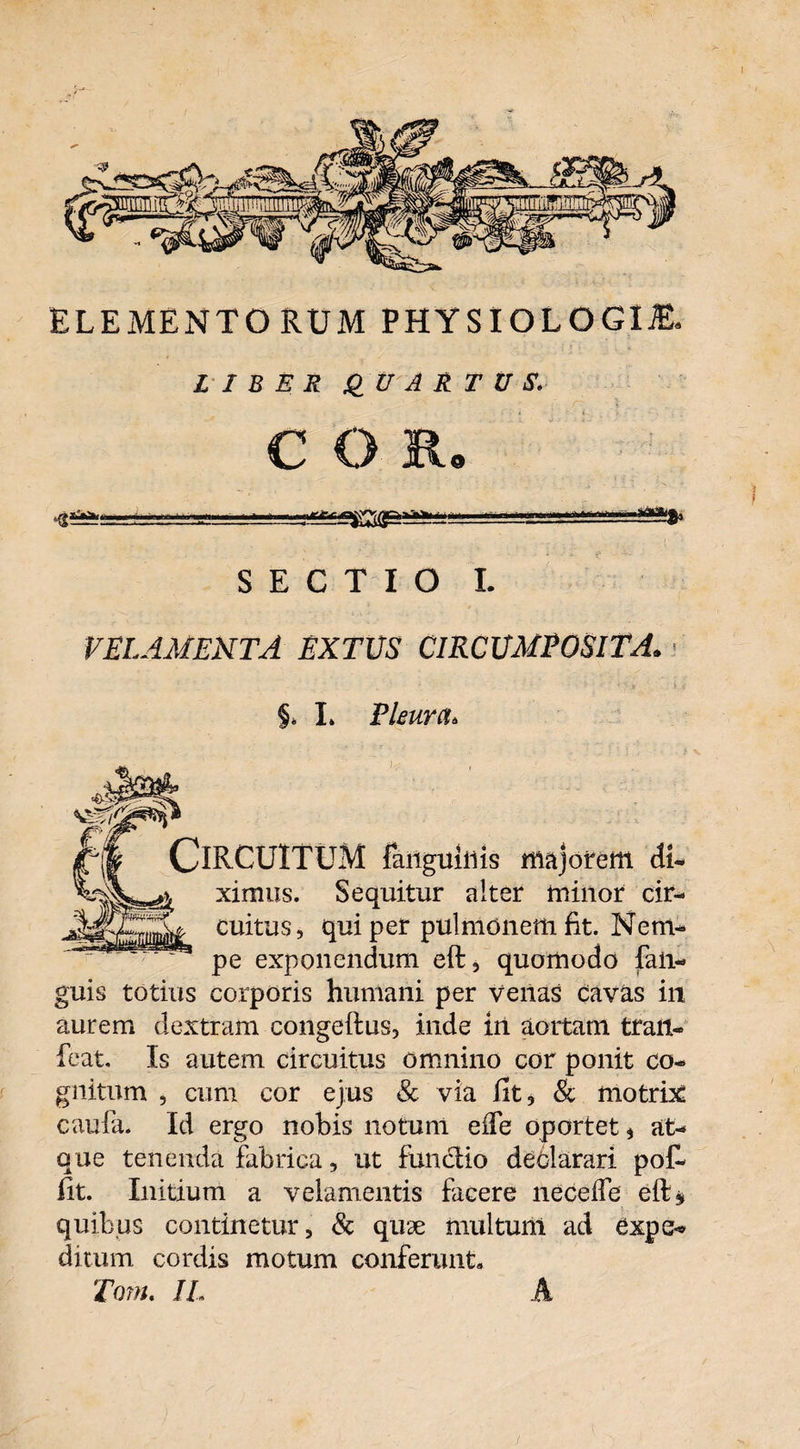 ELEMENTORUM PHYSIOLOGIAE. LIBER QUARTUS. C O Ro Jf—»'n  1  . SECTIO I. VELAMENTA EXTUS CIRCUMPOSITA. §. I. Pleura. Circuitum fangu inis majorem di- ximus. Sequitur alter minor cir- cuitus, qui per pulmonem fit. Nem¬ pe exponendum eft, quomodo fan- guis totius corporis humani per venas cavas iit aurem dextram congeftus, inde in aortam tralt- feat. Is autem circuitus omnino cor ponit co¬ gnitum , cum cor ejus & via fit, & motrix caufia. Id ergo nobis notum eife oportet, at¬ que tenenda fabrica, ut functio declarari pof- fit. Initium a velamentis facere neceife eft* quibus continetur, & quae multum ad expe¬ ditum cordis motum conferunt, Tom. JL