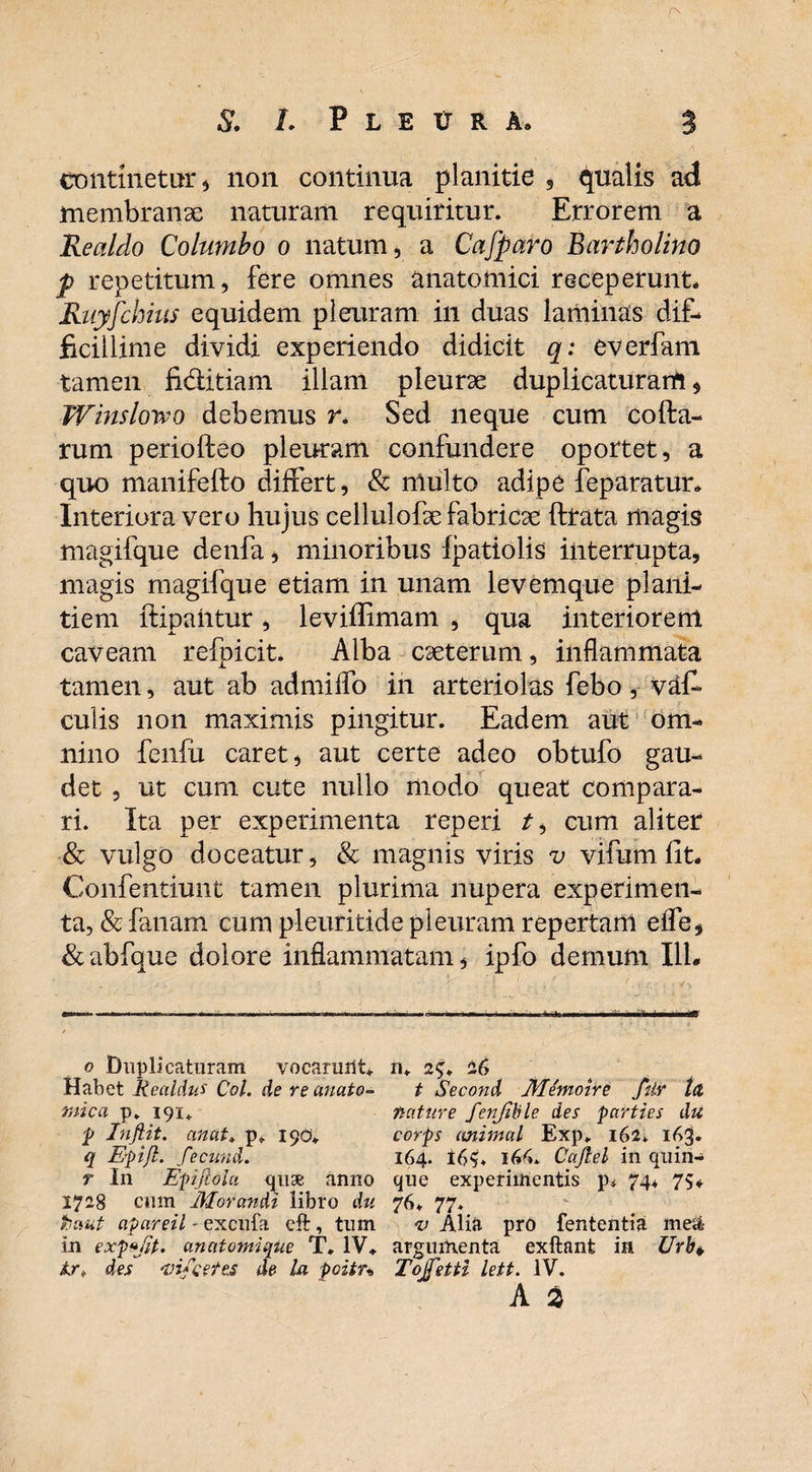 S. L P L E t R A, 3 continetur, non continua planitie , qualis ad membranse naturam requiritur. Errorem a Realdo Columbo o natum, a Cafparo Bartholino p repetitum, fere omnes anatomici receperunt* Ruyfchius equidem pleuram in duas laminas dif¬ ficillime dividi experiendo didicit q: everfam tamen fi&itiam illam pleurae duplicaturam, Winslovpo debemus r. Sed neque cum cofta- rum periofteo pleuram confundere oportet, a quo manifefto differt, & niulto adipe feparatur* Interiora vero hujus cellulofse fabricae fttata magis magifque denfa, minoribus Ipatiolis interrupta, magis magifque etiam in unam levemque plani¬ tiem ftipaiitur, leviffimam , qua interiorem caveam refpicit. Alba caeterum, inflammata tamen, aut ab admiffo in arteriolas febo, vaff culis non maximis pingitur. Eadem aut om¬ nino fenfu caret, aut certe adeo obtufo gau¬ det , ut cum cute nullo modo queat compara¬ ri. Ita per experimenta reperi r, cum aliter & vulgo doceatur, & magnis viris v vifum fit* Confentiunt tamen plurima nupera experimen¬ ta, & fanam cum pleuritide pleuram repertam effe, &abfque dolore inflammatam, ipfo demum I1L o Duplicaturam vocarunt* n. 2$. 26 Habet Realdus Coi. de re unato- t Second Memoire filr t& mica p. 191. nature fenjible des parties du p Infiit. anat. p» 1901* corps animal Exp. 162. 163. q Epijl. fecund. 164. 16?. Cajlel in quin- r I11 Epijlola quse anno que experimentis p* 74* 75*. 1728 cum Morandi libro du 76* 77. fcaut apareil - excufa cft, tum v Alia pro fententia me& in expefit. anatomique T. IV* argumenta exftant in Urh+ lr, des 'vifcetes de la poitn Tojfetti lett. IV. A a