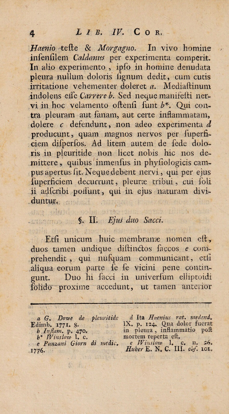 Maenio tefte & Morgagno. In vivo homine ■ > infenfilem Caldanus per experimenta comperit. In alio experimento , ipfo in homine denudata pleura nullum doloris lignum dedit, cum cutis irritatione vehementer doleret a. Mediaftinum indolens eife Currere b. Sed neque manifeiti ner¬ vi in hoc velamento oftenli funt b*. Qui con- tra pleuram aut limam, aut certe inflammatam, dolere c defendunt, non adeo experimenta d producunt, quam magnos nervos per fuperfi- ciem difperfos. Ad litem autem de fede dolo¬ ris in pleuritide non licet nobis hic nos de¬ mittere , quibus1 inmenfus in phyiiologicis cam¬ pus apertus fit. Neque debent nervi, qui per ejus fuperficiem decurrunt, pleurae tribui, cui foli ii adfcribi poliunt, qui in ejus naturam divi¬ duntur. §. II. Ejus duo Sacci. Etfi unicum huic membranae nomen elt, duos tamen undique diftimflos faccos e com¬ prehendit , qui nufquam communicant, etfi aliqua eorum parte fe fe vicini pene contin¬ gunt. Duo hi facci in univerfum elliptoidi foiido proxime accedunt, ut tamen anterior a G. Dom>e de -pleuritide Edimb» 1771* 8- h In fiam, p. 470. b* IVinslorv 1* c* e Panzani Giorn di medie* 1776. d Ita Haenius rat. medend, IX. p» 124. Qua dolor fuerat in pleura, inflammatio poli mortem reperta eft. e IVinslorv 1. c* n* 26* Huber E. N. C. III. obf. 101.
