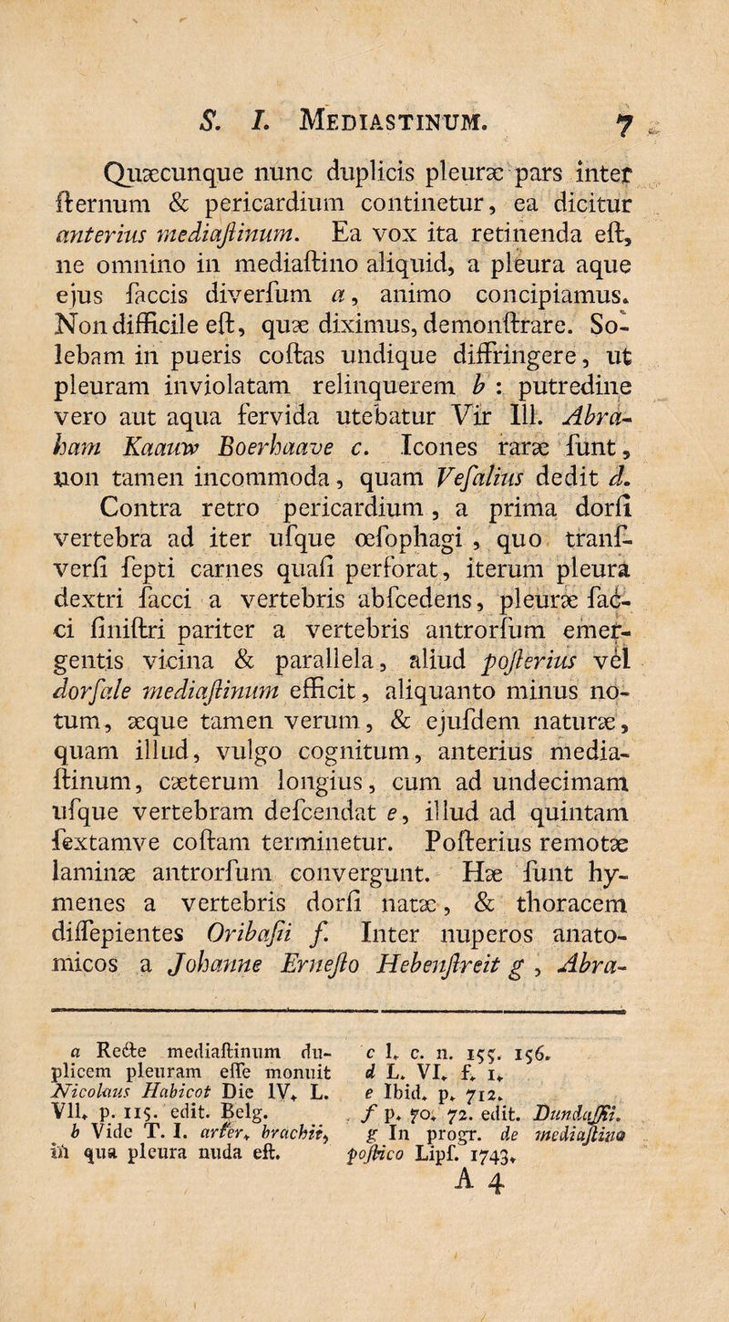 Quaecunque nunc duplicis pleurae pars inter fternum & pericardium continetur, ea dicitur anterius medmfiinum. Ea vox ita retinenda eft, ne omnino in mediaftino aliquid, a pleura aque ejus faecis diverfum a, animo concipiamus» Non difficile eft, quae diximus, demonftrare. So¬ lebam in pueris collas undique diffringere, ut pleuram inviolatam relinquerem b : putredine vero aut aqua fervida utebatur Vir 111. Abra- ham Kaauw Boerhaave c. Icones rarae funt 5 non tamen incommoda, quam Vefalius dedit cL Contra retro pericardium , a prima dorfi vertebra ad iter ufque oefophagi , quo tranff verli fepti carnes quali perforat, iterum pleura dextri faeci a vertebris abfcedens, pleurae fae¬ ci liniftri pariter a vertebris antrorfum emet- gent.is vicina & parallela , aliud pojierius vel dor f ai e mediaflinum efficit, aliquanto minus no¬ tum, aeque tamen verum, & ejufdem naturae, quam illud, vulgo cognitum, anterius media- ftinum, caeterum longius, cum ad undecimam ufque vertebram defeendat c, illud ad quintam fextamve collam terminetur» Pofterius remotae laminae antrorfum convergunt. Hae funt hy- menes a vertebris dorli natae, & thoracem diffepientes Oribafii f. Inter nuperos anato¬ micos a Johanne Ernejlo Hebenjlreit g , Abra- a Re&e mediaftinum du- c 1» c. n. 155. 156» plicem pleuram effe monuit d L» VI» f» 1* Nicolaus Habicot Die IV*. L. e Ibid* p» 712» Vll» p. 11$. edit. Belg. . / p+ 70» 72. edit. Bundajpu b Vide T. I. arfer* brachii, g In progr. de inediajiim ift <jua pleura nuda eft. fojHco Lipf. 1743* A 4