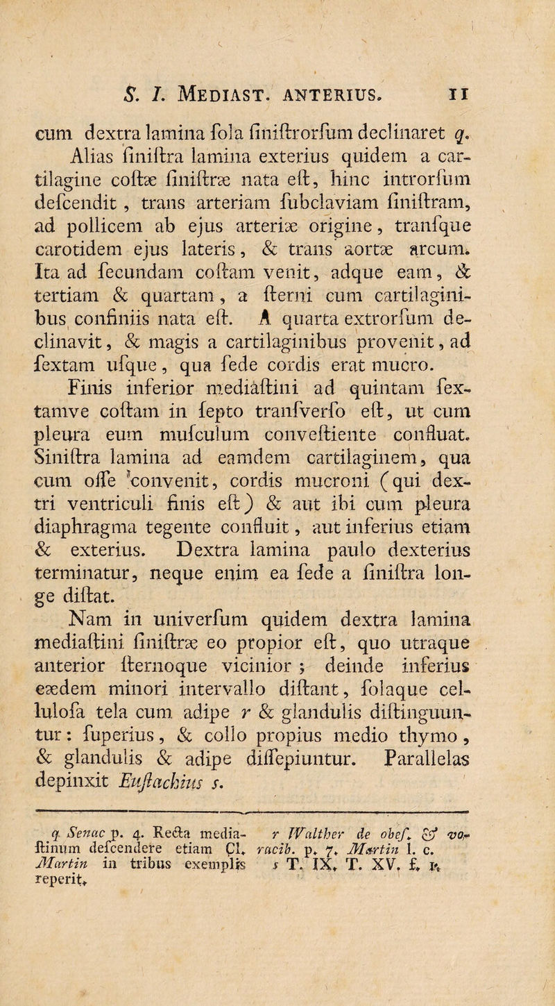 cum dextra lamina fola finiftrorfum declinaret q. Alias finiftra lamina exterius quidem a car¬ tilagine cofbe finiftne nata eft, hinc introrfum defcendit , trans arteriam fubclaviam finiftram, ad pollicem ab ejus arterhe origine, tranfque carotidem ejus lateris, & trans aortae arcuim Ita ad fecundam coftam venit, adque eam, & tertiam & quartam, a fterni cum cartilagini¬ bus confiniis nata eft. A quarta extrorfum de- clinavit, & magis a cartilaginibus provenit, ad fextam ufque, qua fede cordis erat mucro. Finis inferior mediaftini ad quintam fex- tamve coftam in fepto tranfverfo eft, ut cum pleura eum muiculum conveftiente confluat. Siniftra lamina ad eamdem cartilaginem, qua cum offe ‘convenit, cordis mucroni (qui dex¬ tri ventriculi finis eft) & aut ibi cum pleura diaphragma tegente confluit, aut inferius etiam & exterius. Dextra lamina paulo dexterius terminatur, neque enim ea fede a finiftra lon¬ ge diftat. Nam in univerfum quidem dextra lamina mediaftini ftniftrse eo propior eft, quo utraque anterior fternoque vicinior ; deinde inferius esedem minori intervallo diftant, folaque cel- lulofa tela cum adipe r & glandulis diftinguun- tur: fuperius, & collo propius medio thymo, & glandulis & adipe diflepiuntur. Parallelas depinxit Eufiachius s. q Senae p. 4. Reda media- r IValther de obef* vo,- ftinum defeendere etiam Cl. racib. p. 7. Martin 1. c. Martin iij tribus exemplis 5 T. IX. T. XV. £. l\ reperit.