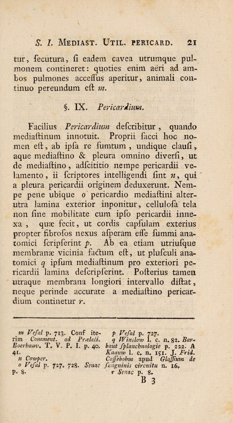 tur, fecutura, fi eadem cavea utrumque pul¬ monem contineret: quoties enim aeri ad am¬ bos pulmones acceftus aperitur, animali con¬ tinuo pereundum eft m. §. IX. Pericardium. Facilius Pericardium defcribitur, quando mediaftinum innotuit. Proprii facci hoc no¬ men eft , ab ipfa re fumtum , undique claufi, aque mediaftino & pleura omnino diverfi, ut de mediaftino, adfcititio nempe pericardii ve¬ lamento , ii fcriptores intelligendi fint n, qui a pleura pericardii originem deduxerunt. Nem¬ pe pene ubique o pericardio mediaftini alter¬ utra lamina exterior inponitur, cellulofa tela non fine mobilitate cum ipfo pericardii inne¬ xa , quae fecit, ut cordis capfulam exterius propter fibrofos nexus afperam efte fummi ana¬ tomici fcripferint p. Ab ca etiam utriufque membranae vicinia fa&um eft, ut plufculi ana¬ tomici q ipfum mediaftinum pro exteriori pe¬ ricardii lamina defcripferint. Pofterius tamen utraque membrana longiori intervallo diftat, neque perinde accurate a mediaftino pericar¬ dium continetur r. m Vefal p. 713. Conf ite- p Vefal p. 727. rim Comment. ad Puele tt. q Win doro i. c. n. 82. Bar* Boerhaav. T. V. P. I. p. 40. baut fplanchnologie p. 222. A 4** Kaunro 1. c. n. l$i. J. Frid. n Cowper. Caffebohm apud Glajjtum, de o Vefal p. 727. 728. Senae fanguinis circuitu n. 16. P- 8* r Senae p. 8* b 3