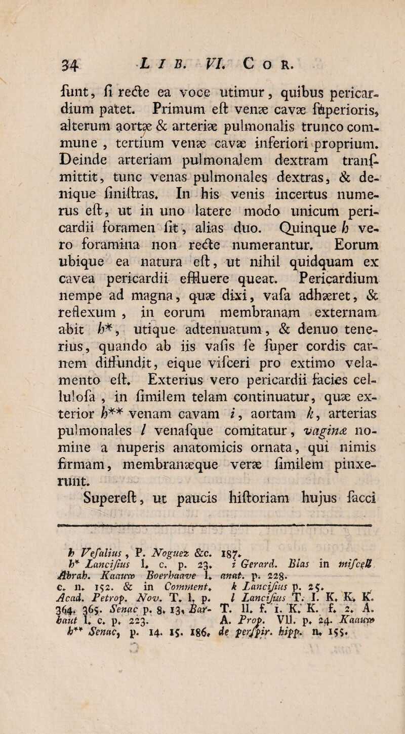 funt, fi rede ea voce utimur, quibus pericar» dium patet. Primum eft venae cavae ftperioris, alterum aortae & arteriae pulmonalis trunco com¬ mune , tertium venae cavae inferiori proprium. Deinde arteriam pulmonalem dextram tranff mittit, tunc venas pulmonales dextras, & de¬ nique finiftras. In his venis incertus nume¬ rus eft, ut in uno latere modo unicum peri¬ cardii foramen fit, alias duo. Quinque h ve¬ ro foramina non rede numerantur. Eorum ubique ea natura eft, ut nihil quidquam ex cavea pericardii effluere queat. Pericardium nempe ad magna, quae dixi, vafa adhaeret, & reflexum , in eorum membranam externam abit /)*, utique adtenuatum, & denuo tene¬ rius, quando ab iis vafis fe fuper cordis car¬ nem diffundit, eique vifceri pro extimo vela¬ mento eft. Exterius vero pericardii facies cel- luiofa , in fimilem telam continuatur, quae ex¬ terior h** venam cavam i, aortam k, arterias pulmonales / venafque comitatur, vagina no¬ mine a nuperis anatomicis ornata, qui nimis firmam, membranaeque verae fimilem pinxe¬ runt. Supereft, ut paucis hiftoriam hujus facci h VeJalius , P. Noguez &c. 187. h* Lancifius 1. c. p. 23. i Gerard. Bias in Abrah. K acturo Bvevbaave 1. anat. p. 228. c. n. 152. & in Comment* k Lancijlus p. 2$» Acad. Petrop. Kov. T. 1. p. I Lancijms T. I. K. K. K. 364. 365. Senae p. 8» 13* Baf- T. 11. f. i. K.’ K. f. 2. A. baut 1. c. p. 223. A. Prop. VU. p. 24. Kaaur» b** Senae, p. 14. 15. 186* de per/pir. hipp. IU 15$.