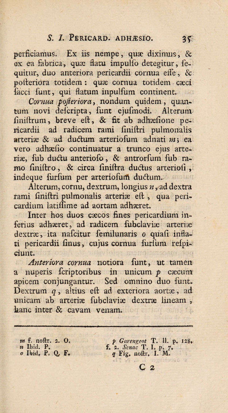 3? perficiamus. Ex iis nempe, quae diximus, & ex ea fabrica, qua: flatu impulfo detegitur, fe- quitur, duo anteriora pericardii cornua efle, Sc pofteriora totidem : quse cornua totidem caeci facci funt, qui flatum inpulfum continent. Cornua pofteriora, nondum quidem , quan¬ tum novi deicripta, funt ejufmodi. Alterum finiftrum, breve eft, & fit ab adhaefione pe¬ ricardii ad radicem rami finiftri pulmonalis arteriae & ad dudum arteriofum adnati m\ ea vero adhaefio continuatur a trunco ejus arte¬ riae, fub ducftu anteriofo, & antrorfum fub ra¬ mo finiftro, & circa finiftra dudtus arteriofi , indeque furfum per arteriofurft dudum. Alterum, cornu, dextrum, longius n, ad dextra tami finiftri pulmonalis arteriae eft , qua peri¬ cardium latilfime ad aortam adhaeret* Inter hos duos caecos fines pericardium in¬ ferius adhaeret, ad radicem fubclaviae arteriae dextrae, ita nafcitur femilunaris o quafi infla¬ ti pericardii finus, cujus cornua furfum refpi- ciunt. Anteriora cornua notiora funt, ut tamen a nuperis fcriptoribus in unicum p caecum apicem conjungantur. Sed omnino duo funt. Dextrum q, altius eft ad exteriora aortae, ad unicam ab arteriae fubclaviae dextrae lineam , hanc inter & cavam venam. m f. noftr. 2. O. n Ibid. P. o Ibid* P. Q? F» p Garengeot T. 11. p. I28* f. 1. Senae T. I. p. 7* 2 Figt noftr. I. M.