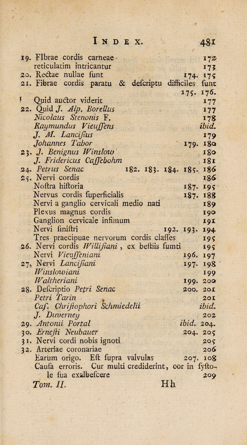 . '( 19. Fibrae cordis carneae- 172* reticulatim intricantur 175 20. Redae nullae funt 174. 17? 21. Fibrae cordis paratu & defcriptu difficiles funt 175. 176. F Quid audor viderit 177 22. Quid J. Alp* BortUus 177 Nicolaus Stenonis F. 178 Raymundus VieuJJens ibid. J. M. Lancifius 179 Johannes Tabor 179. i8a 23. J. Benignus Winstow 180 J. Fridericus Caffebohm 1 181 24. Petrus Senae ig2. 183. 184. 18?. 186 25. Nervi cordis 186 Noftra hiftoria i87- 19? Nervus cordis fuperficialis 187« 188 Nervi a ganglio cervicali medio nati 189 Plenus magnus cordis 190 Ganglion cervicale infimum 191 Nervi finiftri 192. 193. 194. Tres praecipuae nervorum cordis claffes 19^ 26. Nervi cordis IViUifiani, ex beltiis fumti 195 Nervi Vieuffeniani 196. 197 27, Nervi Lancifiani 197. 198 Winslowiani 199 Waltheriani 199. 200 28. Defcriptio Petri Senae 200. 201 Petri Tarin „ 201 Caf. Chriftophori Schmiedelii ibid.. J. Duvcrney 202 29. Antonii Portal ibid. 204. 30. Ernefti Neubauer 204. 2Qf 31. Nervi cordi nobis ignoti 20^ 32. Arteriae coronariae 206 Earum origo. Eft fupra valvulas 207. lOg Caufa erroris. Cur multi crediderint, cor in fyfto- le fua exalbefcere 209 Torn. IL H h