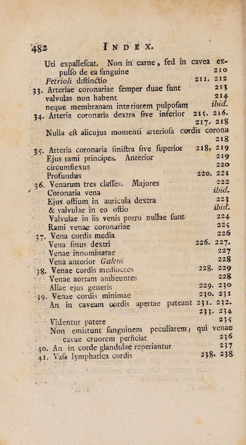 Uti expallefcat. Non iri carne > fed in cavea ex- pulfo de ea fanguine 210 Petrioli diitindtip 211. 212 35. Arteriae coronariae femper duae' funt 2.1$ valvulas non habent 21 ^ neque membranam interiorem pulpo jam ilnd. 24.. Arteria coronaria dextra five inferior 213* 216, Z17. 218 Nulla eft alicujus momenti arcerioia cordis corona 218 Arteria coronaria iiniftra rive fuperior 218? 219 Ejus rami principes» Anterior circumflexus IS Profundus 39« 4° 219 220 220. 221 222 ibide 223 ibid. 224. 22% 22 6 226* 227* 227 228 228. 229 228 ejus generis 229* 2 3° Venae cordis minimae 23°* 23* An in caveam cordis apertae pateant 231. 232. 23 3- 234 Videntur patere . Non emittunt fanguinem peculiarem/ qui venae cavae cruorem perficiat 23^ An in corde glandulae repedantur 237 238. 238 36. Venarum tres claffes» Majores Coronaria vena Ejus ofilum, in auricula dextra & valvulae in eo oftio Valvulae in iis venis porro nullae funt Rami venae coronariae 37. Vena cordis media Vena finus dextri Venae innominatae Vena anterior Galeni 38. Venae cordis mediocres Venae aortam ambeuntes 41. Vafa lymphatica cordis