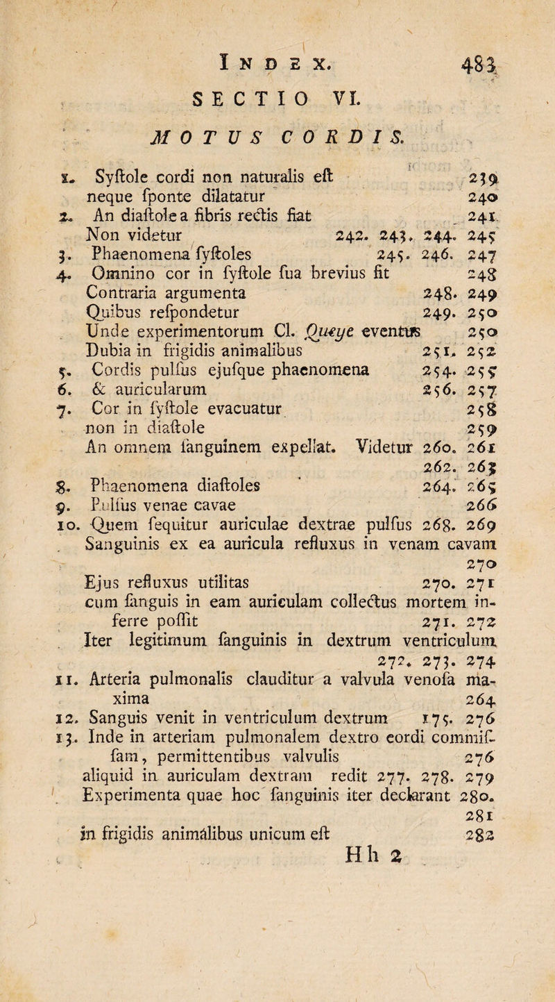 / Index. 48$ SECTIO VI. MOTUS CORDIS. 1. Syftole cordi non naturalis eft 239 neque fponte dilatatur 240 Tc An diaftolea fibris rectis fiat 241. Non videtur 242. 243, 244. 245: 3. Phaenomena fyftoles 245. 246. 247 4. Omnino cor in fyftole fua brevius fit 248 Contraria argumenta 248. 249 Quibus refpondetur 249. 250 Unde experimentorum Cl. Qutye eventtB 250 S. 9 2*1, 2^2 254- 2S9 256. 2^7 258 259 261 265 265 266 Dubia in frigidis animalibus 5. Cordis pulfus ejufque phaenomena 6. & auricularum 7. Cor in fyftole evacuatur non in diaftole An omnem fanguinem expellat. Videtur 260. 262. Phaenomena diaftoles ’ 264. Pullus venae cavae 10. Quem fequitur auriculae dextrae pulfus 268. 269 Sanguinis ex ea auricula refluxus in venam cavant 270 Ejus refluxus utilitas 270. 271 cum Pinguis in eam auriculam collectus mortem in¬ ferre pofllt 271. 272 Iter legitimum fanguinis in dextrum ventriculum 272. 273. 274 11. Arteria pulmonalis clauditur a valvula venofa ma¬ xima 264 12. Sanguis venit in ventriculum dextrum 175. 276 13.. Inde in arteriam pulmonalem dextro eordi commift fam, permittentibus valvulis 276 aliquid in auriculam dextram redit 277. 278. 279 Experimenta quae hoc fanguinis iter declarant 280. 281 in frigidis animalibus unicum eft i%z