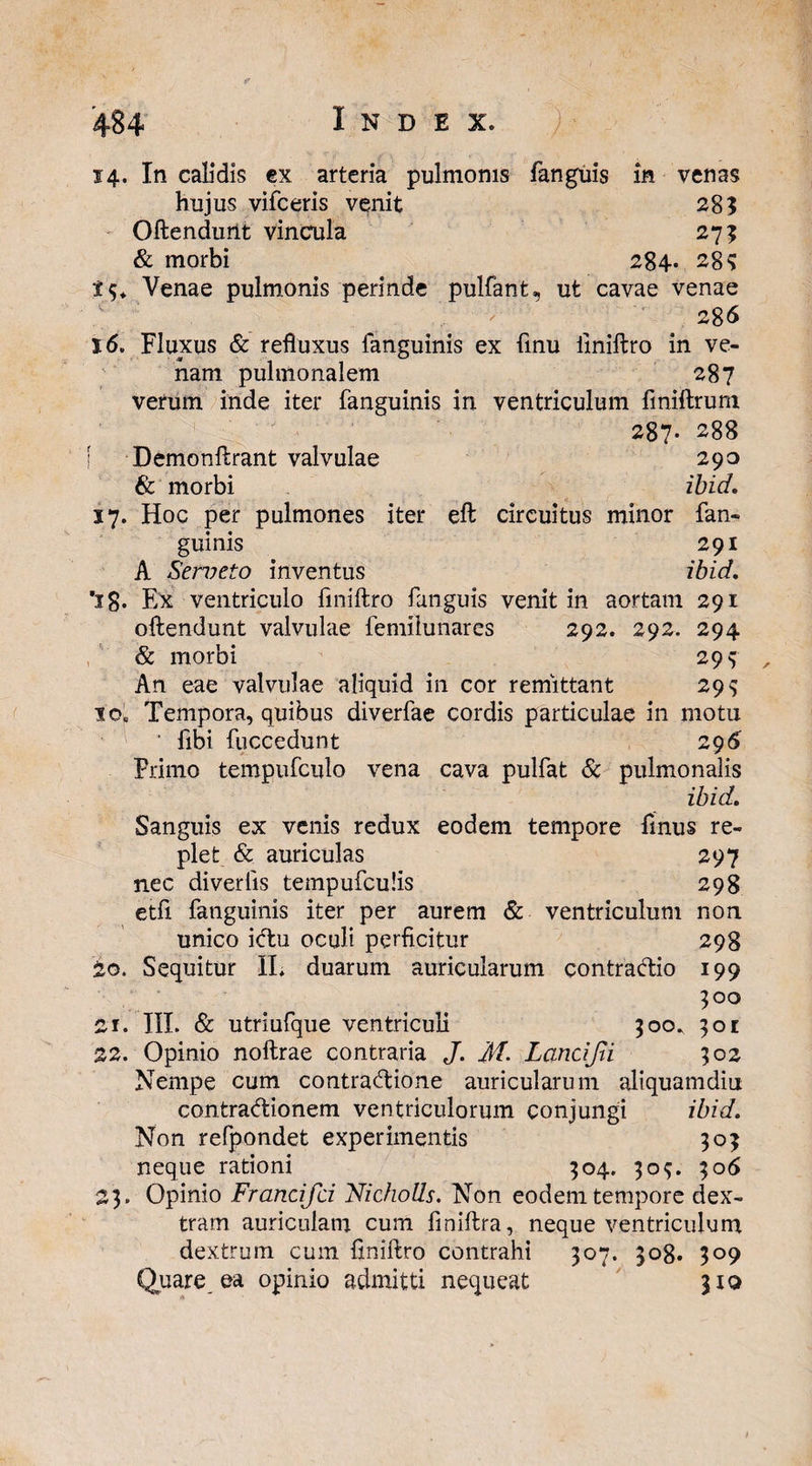 Vi ^ hujus vifceris venit 285 - Oftendurit vincula 275 & morbi 284* 28? Venae pulmonis perinde pulfant, ut cavae venae 286 16. Fluxus & refluxus fanguinis ex finu finiftro in ve¬ nam pulmonalem 287 verum inde iter fanguinis in ventriculum finillrum 287- 288 Demonftrant valvulae 290 & morbi ibid. 17. Hoc per pulmones iter eft circuitus minor fan¬ guinis 291 A Serveto inventus ibid. ’ig. Ex ventriculo finiftro fanguis venit in aortam 291 oftendunt valvulae femilunares 292. 292. 294 & morbi 299 An eae valvulae aliquid in cor remittant 29$ io„ Tempora, quibus diverfae cordis particulae in motu ' fibi fuccedunt 296 Primo tempufculo vena cava pulfat & pulmonalis ibid. Sanguis ex venis redux eodem tempore finus re¬ plet & auriculas 297 nec diverlis tempufculis 298 etfi fanguinis iter per aurem & ventriculum non unico ictu oculi perficitur 298 io. Sequitur II, duarum auricularum contractio 199 500 1. III. & utriufque ventriculi 500, 301 2. Opinio noftrae contraria J. M- Lancijti 302 Nempe cum contractione auricularum aliquamdiu contractionem ventriculorum conjungi ibid. Non refpondet experimentis 305 neque rationi 304. 309. 306 23. Opinio Francifci Nicholls. Non eodem tempore dex¬ tram auriculam cum fmiftra, neque ventriculum dextrum cum finiftro contrahi 307. 308. 309 Quare, ea opinio admitti nequeat 310