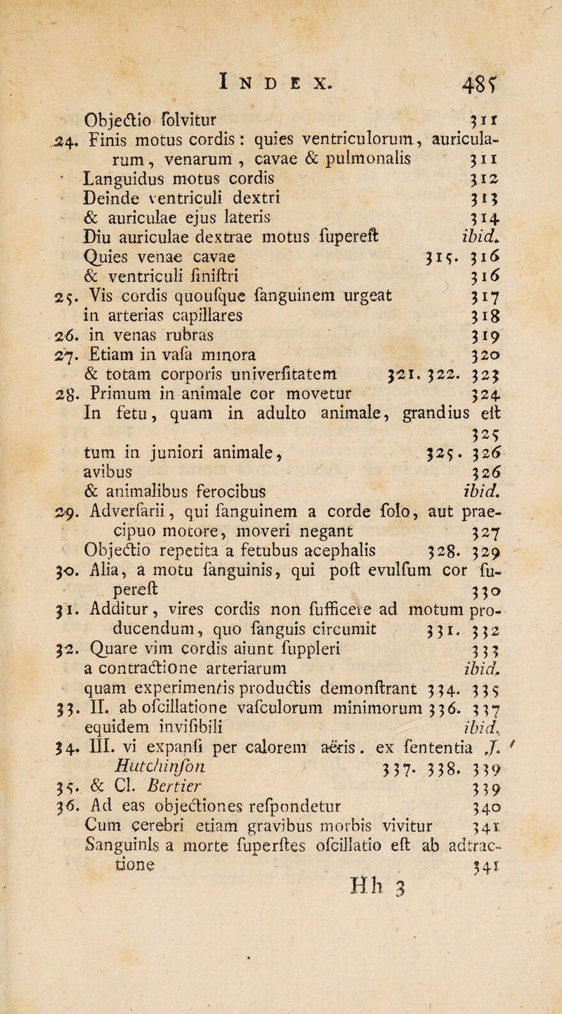 24. Obje&io folvitur jit Finis motus cordis: quies ventriculorum, auricula¬ rum , venarum , cavae & pulmonalis 322, 311 312 314 ibicL. 316 3i(5 317 318 319 320 323 324 * Languidus motus cordis Deinde ventriculi dextri & auriculae ejus lateris Diu auriculae dextrae motus fupereft Quies venae cavae & ventriculi fmiftri 25. Vis cordis quoufque fanguinem urgeat in arterias capillares 26. in venas rubras 27. Etiam in vafa minora & totam corporis univerfttatem 321, 28« Primum in animale cor movetur In fetu, quam in adulto animale, grandius eft 325 tum in juniori animale, 325. 326 avibus 32 6 & animalibus ferocibus ibid. 29. Adverfarii, qui fanguinem a corde folo, aut prae¬ cipuo motore, moveri negant 327 Objedio repetita a fetubus acephalis 328. 329 30. Alia, a motu fanguinis, qui poft evulfum cor fu¬ pereft 330 31. Additur, vires cordis non fufficeie ad motum pro¬ ducendum, quo fanguis circumit 331. 332 32. Quare vim cordis aiunt fuppleri 333 a contractione arteriarum ibid, quam experimentis produdis demonftrant 334. 333 33. II. ab ofcillatione vafculorum minimorum 336. 337 equidem invifibili ibid. 34* HI. vi expanfi per calorem aeris. ex fententia J. Hutchinfon 337. 338. 339 35. & Cl. Bcrticr 339 36. Ad eas objediones refpondetur 340 Cum cerebri etiam gravibus morbis vivitur 341 Sanguinis a morte fuperftes ofcillatio eft ab adtrac- tione 341