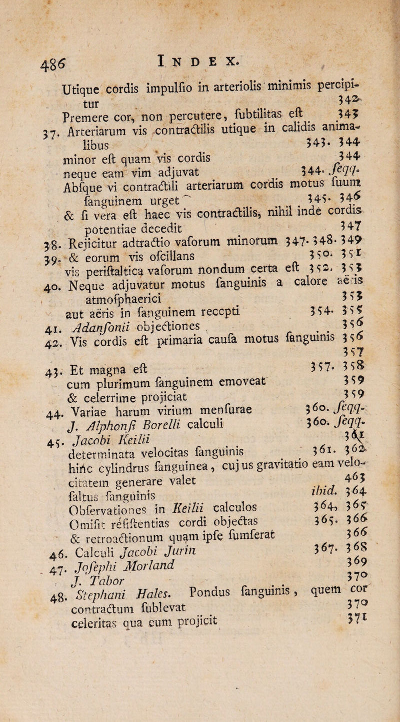 Utique cordis impulfio in arteriolis minimis percipi¬ tur .. H* Premere cor, non percutere, Subtilitas eft _ 345 27. Arteriarum vis contradilis utique in calidis anima¬ libus 'j 343* 344 minor eft quam Vis cordis 344 neque eam vim adjuvat 344° Jec](h AbSque vi contradili arteriarum cordis motus iuuiu Sanguinem urget 343- 346 & Si vera eft haec vis contradilis* nihil inde cordis potentiae decedit 347 38. Rejicitur adtradio vaSorum minorum 547* 348- 349 39. & eorum vis oScillans 3S°- 3 3I vis periftaltica vaSorum nondum certa eft 3 3--* 3 35 40. Neque adjuvatur motus Sanguinis a calore aens atmoSphaerici t 3 3 5 aut aeris in Sanguinem recepti 3 34- 3 3$ 41. Adanfonii objectiones . . 33» A2 Vis cordis eft primaria cauSa motus Sanguinis 3 3» 4 337 43. Et magna eft cum plurimum Sanguinem emoveat & celerrime projiciat 44. Variae harum virium menSurae J. Alphonp Borelli calculi Jacobi Iveilii determinata velocitas Sanguinis 1 'i ^ ! * _ lanmiin AO 1 1 43- 3 37» 338 339 339 3^0. feqq. 360. feqq. 3*4 361. 36: hirte cylindrus Sanguinea, cuj us gravitatio eam velo • J _ a6 citatem generare valet Saltus Sanguinis ObServationes in Heilii calculos Orni Sit rehftentias cordi objedas & retroadionum quam ipSe SumSerafe 46. Calculi Jacobi Jurin 47. Jqfephi Mori and J. Tabor . . 4g. Stephani Hales. Pondus Sanguinis, quem cor contradum Sublevat ^ 37*^ celeritas qua eum projicit 37 463 ibid. 364 364, 363' 363. 366 3 66 367. 3^8 369 37°