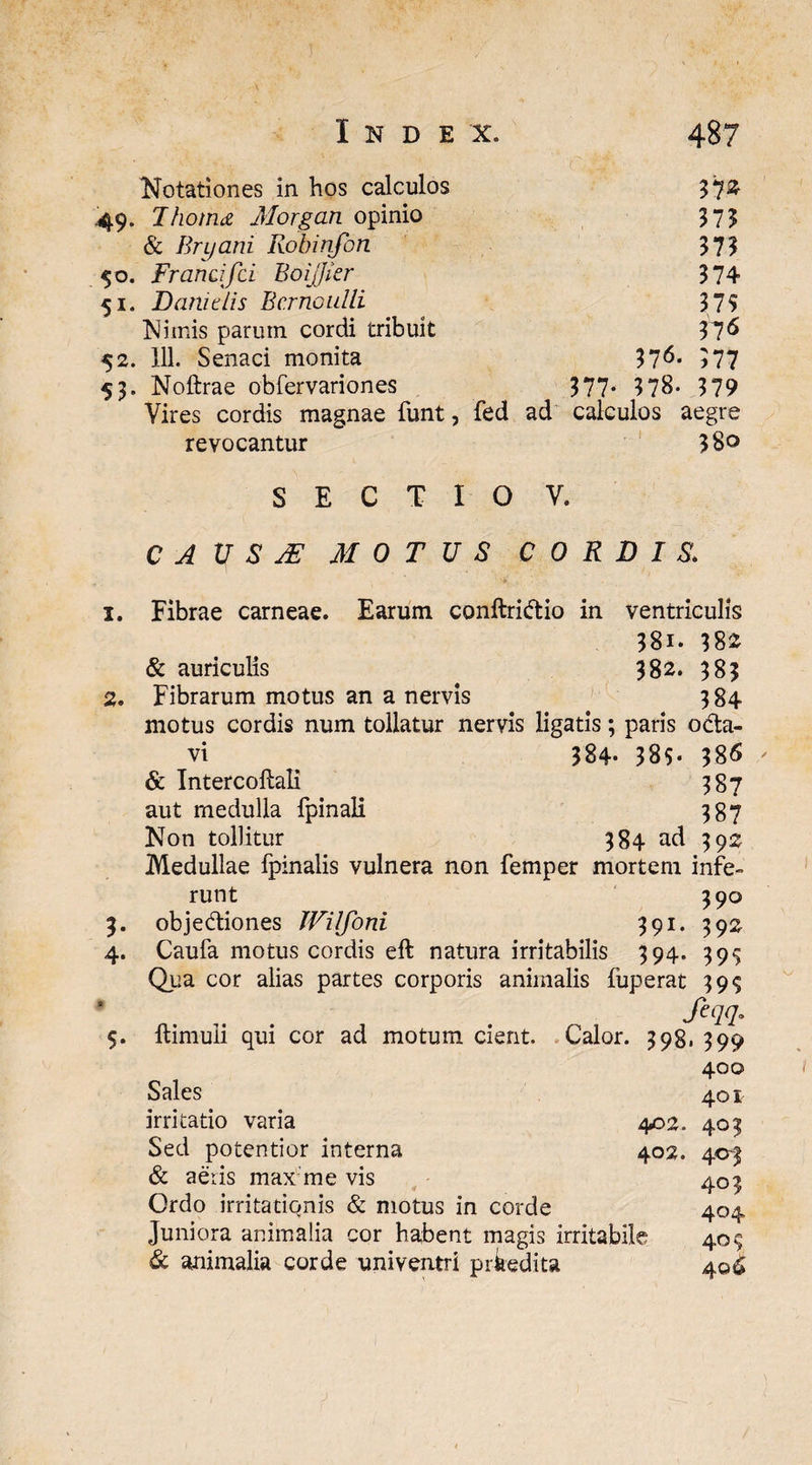Notationes in hos calculos 37* 49. 7horna Morgan opinio 373 & Brijani Robinfon 373 50. Francifci BoiJJier 374 51. Dani dis Bcrnoulli 375 Nimis parum cordi tribuit 37« 52. 111. Senaci monita 376. 377 53. Noftrae obfervariones 377- 378- 379 Vires cordis magnae funt, fed ad calculos aegre revocantur 380 S E C T I O V. C A Vr S JE MOTUS CORDIS. 1. Fibrae carneae. Earum conftri&io in ventriculis 38i. 382 & auriculis 382. 383 2. Fibrarum motus an a nervis 384 motus cordis num tollatur nervis ligatis; paris o&a- vi ^ 384- 385* 386 & Intercoftali 387 aut medulla fpinali 387 Non tollitur 384 ad 392 Medullae ipinalis vulnera non femper mortem infe¬ runt 390 3. obje&iones Wilfoni 391. 392 4. Caufa motus cordis eft natura irritabilis 394. 39^ Qua cor alias partes corporis animalis fuperat 39$ feqq. 5. ftimuli qui cor ad motum cient. Calor. 398, 399 400 Sales 401 irritatio varia 402. 403 Sed potentior interna 402. 403 & aeris max me vis 403 Ordo irritationis & motus in corde 404 Juniora animalia cor habent magis irritabile 40$ & animalia corde univentri prkedita 4©^
