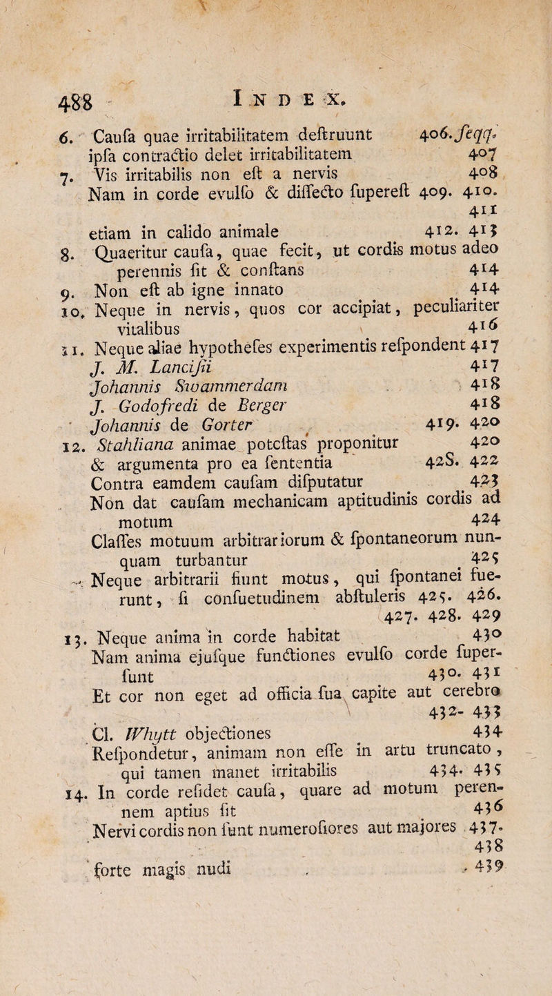 4-38 6. Caufa quae irritabilitatem deftruunt 406.Jeqq* ipfa contradio delet irritabilitatem 4°7 7. Vis irritabilis non eft a nervis 4°8 Nam in corde evullb & dilfedo fuperell 4°9* 4xo* 411 etiam in calido animale 412* 4X3 S. Quaeritur caufa, quae fecit, ut cordis motus adeo perennis fit & conftans 4X4 9. Non eft ab igne innato ^ 4X4 10* Neque in nervis, quos cor accipiat, peculiariter vitalibus . 4I(I» 11. Neque aliae hypothefes experimentis refpondent 417 J. M. Lancijn 4X7 Johannis Swammerdam 4X8 J. Godofredi de Eerger 4X8 ' Johannis de Gorter 4X9* 42° 12. Stahliana animae potcftas proponitur 42° & argumenta pro ea fententia 42$* 422 Contra eamdem caufam difputatur . ^ 1423 Non dat caufam mechanicam aptitudinis cordis ad motum 424 Clades motuum arbitrariorum & fpontaneorum nun¬ quam turbantur # 42S Neque arbitrarii fiunt motus, qui fpontanei fue¬ runt, fi confuetudinem abftuleris 425. 426. 427. 428* 429 13. Neque anima in corde habitat 43° Nam anima ejufque fundiones evulfo corde fiuper- funt < 43°* 431 Et cor non eget ad officia fua capite aut cerebro 432’ 43? Cl. IVhytt objediones . 434 Refpondetur, animam non effe in artu truncato, qui tamen manet irritabilis 434* 43 5 14. In corde refidet caufa, quare ad motum peren¬ nem aptius fit 436 Nervi cordis non funt numerofiores aut majores 437- 438 forte magis nudi , >439