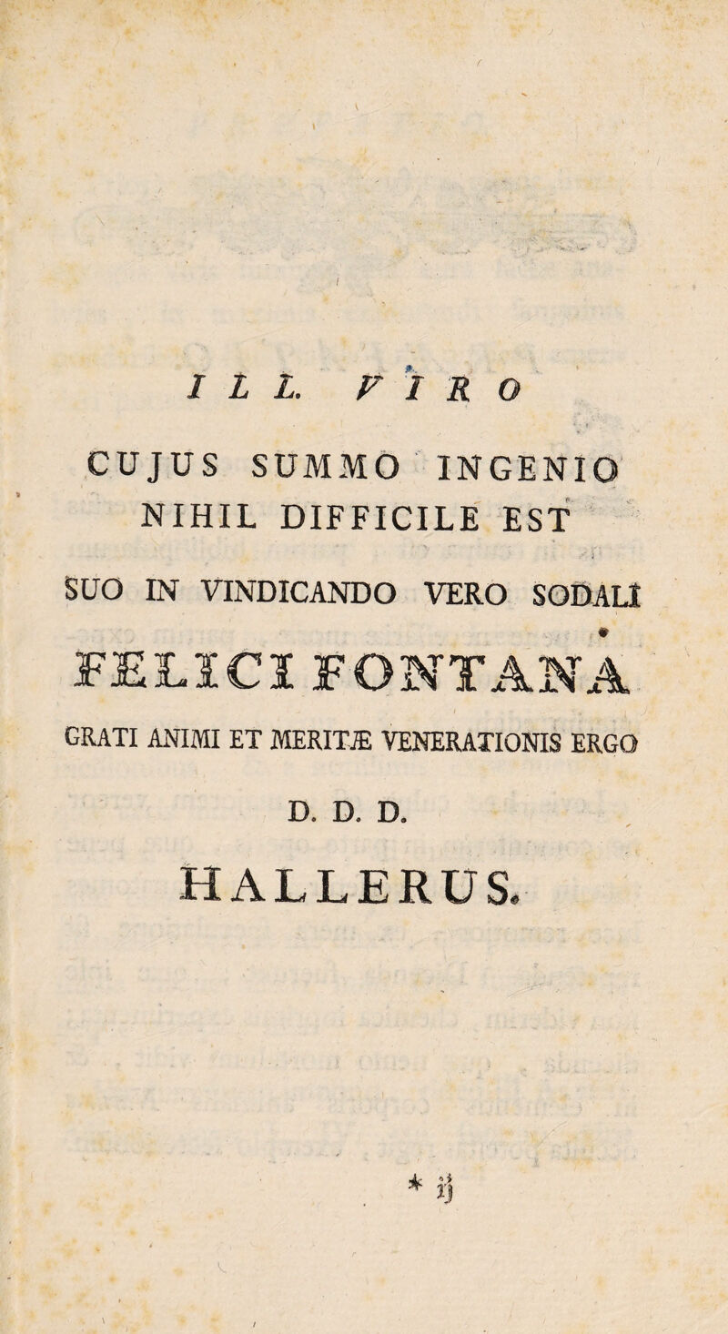 f \ \ I L L. PIRO CUJUS SUMMO INGENIO NIHIL DIFFICILE EST i 1 SUO IN VINDICANDO VERO SODALI FELICI FONTANA grati animi et meritje venerationis ergo D. D. D. HALLERUS. \