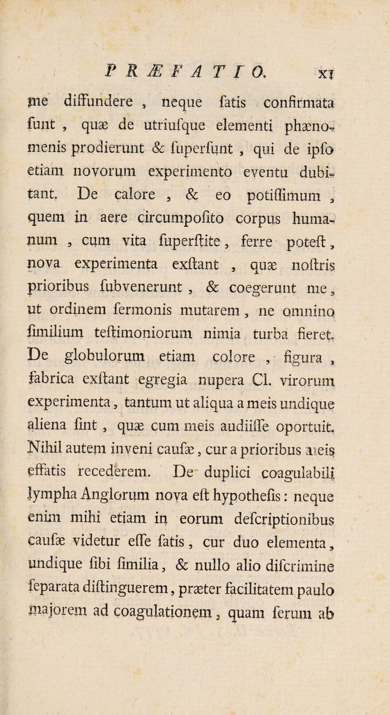 ) P R M F A T I 0. xi irne diffundere , neque fatis confirmata funt , quae de utriufque elementi phaeno*? menis prodierunt & fuperfunt , qui de ipfe etiam novorum experimento eventu dubi¬ tant De calore 3 & eo potiffimum 3 quem in aere circumpofito corpus huma¬ num , cum vita fuperftite, ferre pot-eft, nova experimenta exftant 5 quae noftris prioribus fubvenerunt , & coegerunt me, ut ordinem fermonis mutarem 5 ne qmnina fimilium teftimoniorum nimia turba fieret De globulorum etiam colore , figura , fabrica exftant egregia nupera Cl. virorum experimenta, tantum ut aliqua a meis undique aliena fint , quae cum meis audiiffe oportuit Nihil autem inveni caufae 5 cur a prioribus meis effatis recederem. De duplici coagulabili lympha Anglorum noya eft hypothefis: neque enim mihi etiam in eorum defcriptionibus caufae videtur effe fatis, cur duo elementa, undique fibi fimilia 3 & nullo alio difcrimine leparata diftinguerem, praeter facilitatem paulo majorem ad coagulationem, quam ferum ab