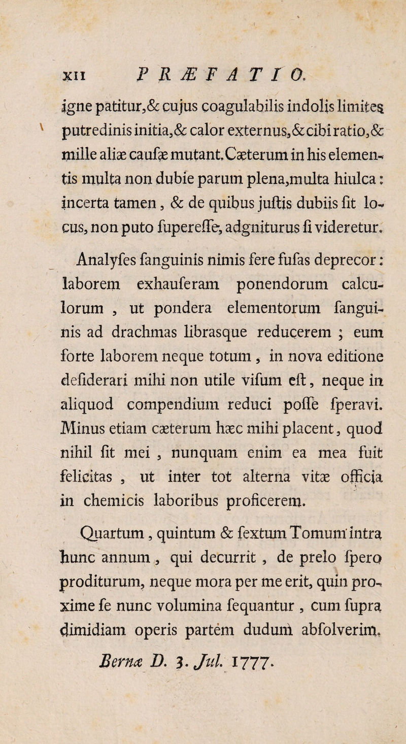 XII P R JE F A T I 0« igne patitur,& cujus coagulabilis indolis limites putredinis initia,& calor externus,&cibi ratio,& mille aliae caufae mutant. Caeterum in his elemen- tis multa non dubie parum plena,multa hiulca: incerta tamen , & de quibus juftis dubiis fit lo¬ cus, non puto fupereflfe, adgniturus fi videretur» Analyfes fanguinis nimis fere fufas deprecor: laborem exhauferam ponendorum calcu¬ lorum , ut pondera elementorum fangui¬ nis ad drachmas librasque reducerem ; eum forte laborem neque totum * in nova editione defiderari mihi non utile vifum eft, neque in aliquod compendium reduci polfe fperavi. Minus etiam casterum hxc mihi placent, quod nihil fit mei , nunquam enim ea mea fuit felicitas , ut inter tot alterna vitas officia ♦ in chemicis laboribus proficerem. Quartum, quintum & fextum Tomum’intra hunc annum, qui decurrit , de prelo fpero proditurum, neque mora per me erit, quin pro-, xime fe nunc volumina fequantur , cum fupra dimidiam operis partem duduni abfolverim. Bernx D. 3* Jtd. 1777*