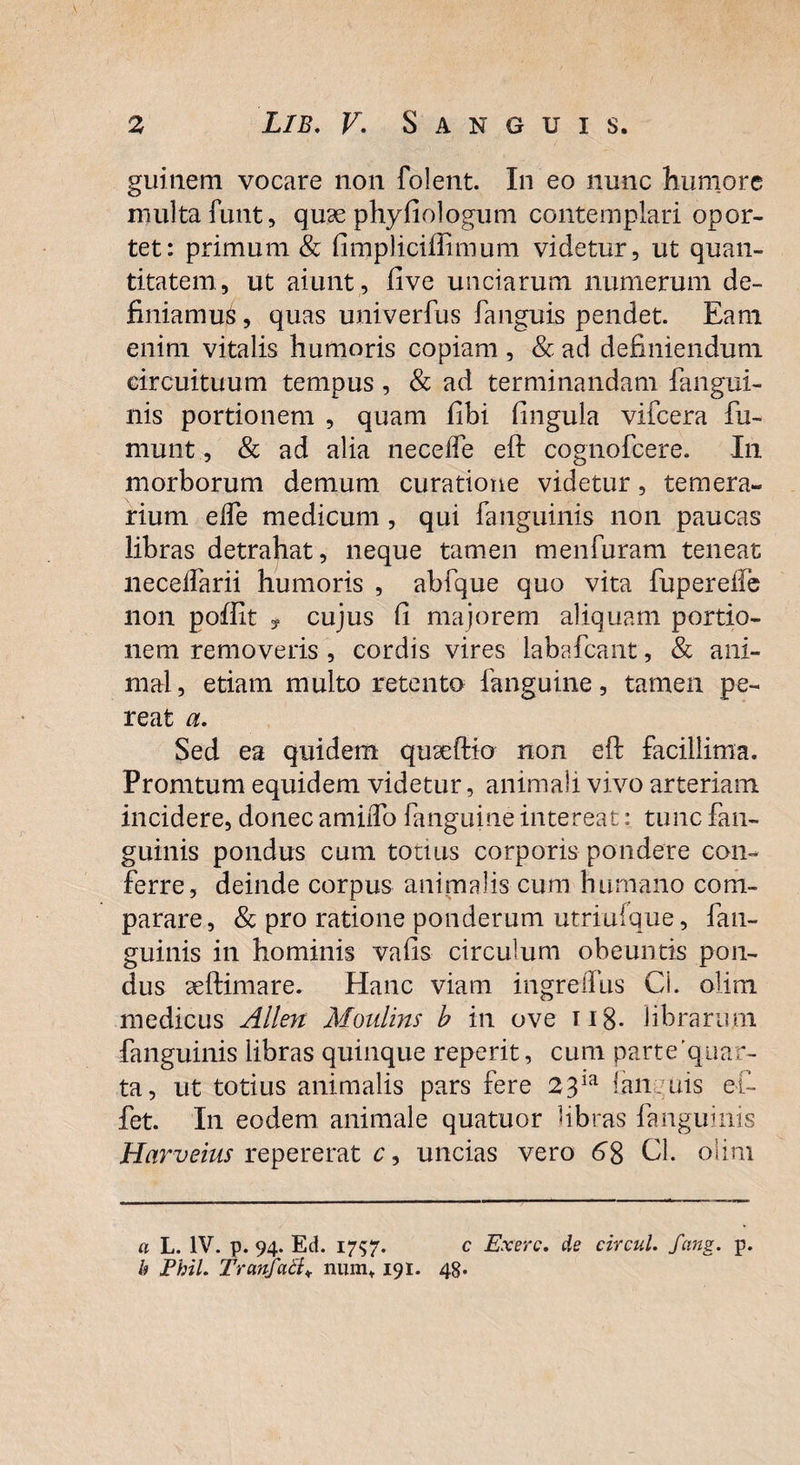 guitiem vocare non folent. In eo nunc humore inulta funt, quae phy fio logum contemplari opor¬ tet: primum & fimpliciffimum videtur, ut quan¬ titatem, ut aiunt, live unciarum numerum de¬ finiamus , quas univerfus fanguis pendet. Eam enim vitalis humoris copiam , & ad definiendum circuituum tempus, & ad terminandam fangui- nis portionem , quam fibi lingula vifcera fu- munt, & ad alia necefle eft cognofcere. In morborum demum curatione videtur, temera¬ rium elTe medicum, qui fanguinis non paucas libras detrahat, neque tamen menfuram teneat neceifarii humoris , abfque quo vita fupereffe non poffit y cujus Ci majorem aliquam portio¬ nem removeris , cordis vires labafcant, & ani¬ mal, etiam multo retento fanguine, tamen pe¬ reat a. Sed ea quidem quaeftio non eft facillima. Promtum equidem videtur, animali vivo arteriam incidere, donec amiiTo fanguine intereat: tunc fan¬ guinis pondus cum totius corporis pondere con¬ ferre, deinde corpus animalis cum humano com¬ parare, & pro ratione ponderum utriufque, fan¬ guinis in hominis valis circulum obeuntis pon¬ dus aeftimare. Hanc viam ingreffiis Cl. olim medicus Allen Moulins b in ove 118- librarum fanguinis libras quinque reperit, cum parte’quar- ta, ut totius animalis pars fere 23ia ian uis ef- fet. In eodem animale quatuor libras fanguinis Harveius repererat c, uncias vero 68 Cl. olim a L. IV. p. 94. Ed. 1757. c Exerc. de circul. fcing. p. b Phil. TranfaB* numt 191. 48.