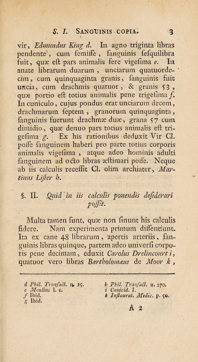 1 vir, Edmundus King d. In agno triginta libras pendente, eum feni ille , fanguinis fefquilibra fuit, quae eft pars animalis fere vigefima e. In anate librarum duarum , unciarum quatuorde- ‘ cim, cum quinquaginta granis, fanguinis fuit uncia, cum drachmis quatuor , & granis 5 3 , quae portio eft totius animalis pene trigefima /I I11 cuniculo, cujus pondus erat unciarum decem, drachmarum feptem , granorum quinquaginta, fanguinis fuerunt drachmae duae, grana 57 cum dimidio, quae denuo pars totius animalis eft tri¬ gefima g. Ex his rationibus deduxit Vir CL poife fanguinem haberi pro parte totius corporis animalis vigefima , atque adeo hominis adulti fanguinem ad odo libras aeftimari poife. Neque ab iis calculis recellit CL olim archiater, Mar- tinus Lijier h. §. II. Quid in iis calculis ponendis dejiderari pojfit. Multa tamen fuiit, quse non finunt his calculis fidere. Nam experimenta primum diffentiunt. Ita ex cane 48 librarum , apertis arteriis, fan¬ guinis libras quinque, partem adeo univerfl corpo¬ ris pene decimam, eduxit Car olus Drelincourt i, quatuor vero libras Bartholomms de Moor k , tm ir, — ■ ■ — > ■■ .. - ' ... d Fhil. Tranfact. iv e Moulins 1. g. / Ibid. g IbicU h iPhil. Tranfacl. n. 270. i Cnnicid. I. k Jnfiaurat. Medie, p,