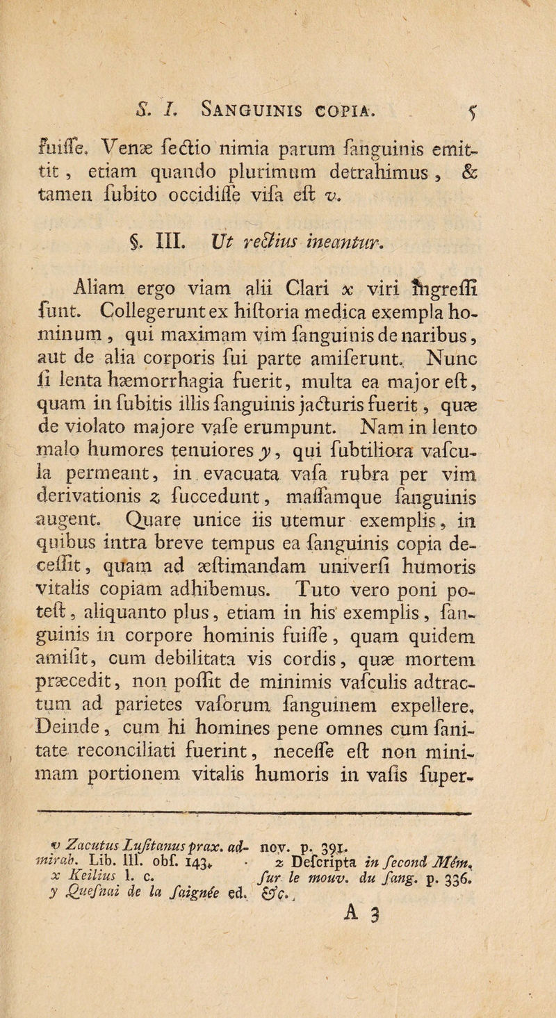 fuifTe, Venae fecftio nimia parum {anguinis emit¬ tit , etiam quando plurimum detrahimus , & tamen fubito occidiife vifa eft v-. §. III. Ut re&ius meantur. Aliam ergo viam alii Clari x viri fhgreffi funt. Collegerunt ex hiftoria medica exempla ho¬ minum , qui maximam vim {anguinis de naribus, aut de alia corporis fui parte amiferunt, Nunc ii lenta haemorrhagia fuerit, multa ea major eft, quam in fubitis illis fanguinis ja&uris fuerit, quae de violato majore vafe erumpunt. Nam in lento malo humores tenuiores jy, qui fubtiliara vafcu- la permeant, in evacuata vafa rubra per vim derivationis z fuccedunt, maflamque fanguinis augent. Quare unice iis utemur exemplis, in quibus intra breve tempus ea fanguinis copia de- ceffit, quam ad aeftimandam univerfi humoris vitalis copiam adhibemus. Tuto vero poni po- teft, aliquanto plus, etiam in his exemplis, fan¬ guinis in corpore hominis fuiiTe, quam quidem amifit, cum debilitata vis cordis, quae mortem praecedit, non poftit de minimis vafculis adtrac- tum ad parietes vaforum fanguinem expellere. Deinde , cum hi homines pene omnes cum fani- tate reconciliati fuerint, necelfe eft non mini¬ mam portionem vitalis humoris in vafis fuper* y Zacutus Lujitanus prax. ad- noy. p. 391. mirab. Lib. 111. obf. 143*. • z Defcripta in fecond Mint. x Keiltus 1. c. fur le mouv. du fang. p. 336. y Quefmd de la faignfe ed ,