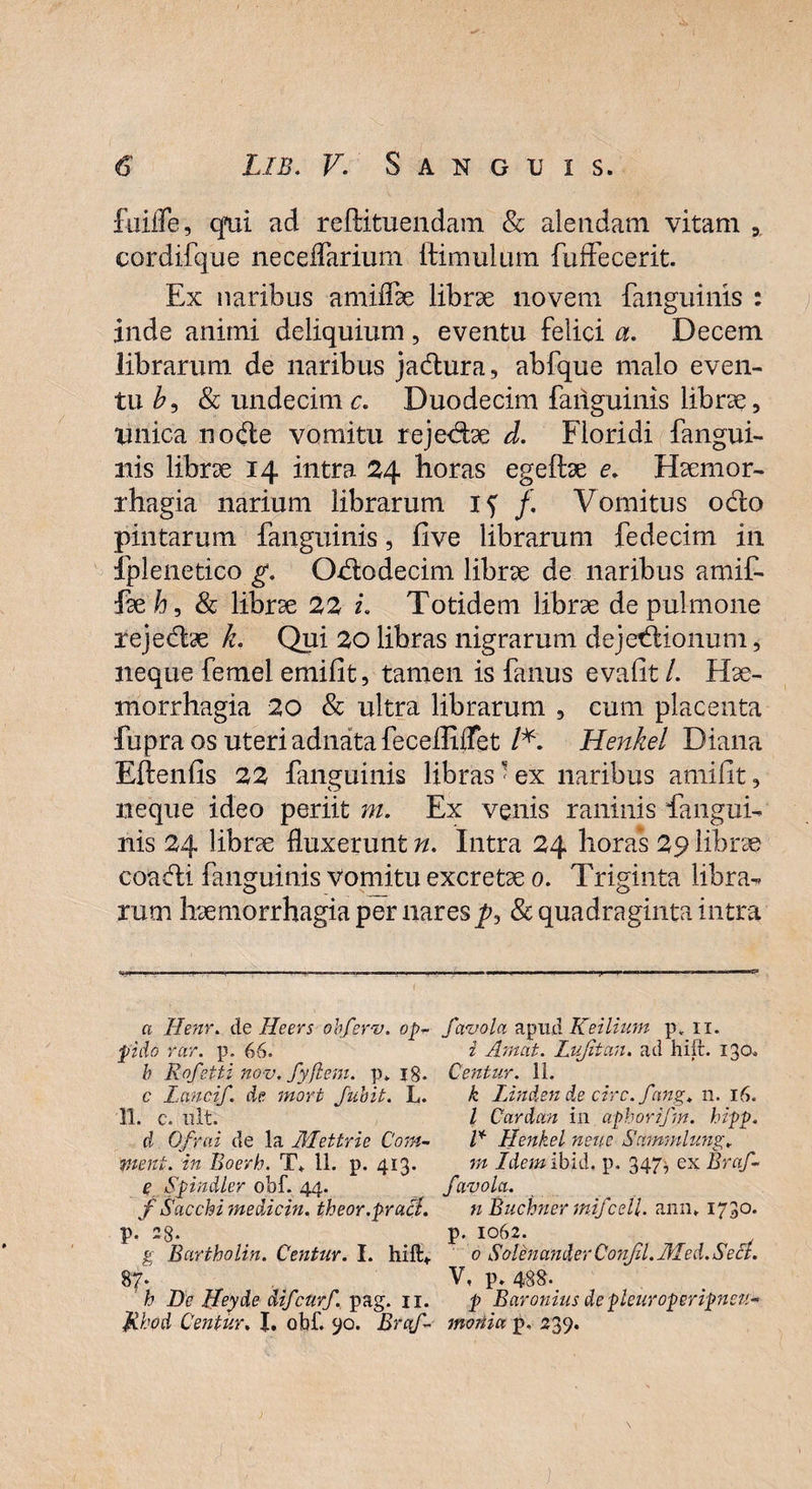 fuifTe, qmi ad reftituendam & alendam vitam 3, cordifque neceffarium ftimulum fuffecerit. Ex naribus amiffae librae novem fanguinis : inde animi deliquium, eventu felici a. Decem librarum de naribus jadura, abfque malo even¬ tu b9 & undecime. Duodecim fanguinis librae, unica node vomitu rejedae d. Floridi fangui- nis librae 14 intra 24 horas egeftae e. Haemor¬ rhagia narium librarum 17 /. Vomitus odo pintarum fanguinis, fi ve librarum fedecim in fplenetico g. Ododecim librae de naribus amif¬ fae b, & librae 22 i. Totidem librae de pulmone rejedae k. Qui 20 libras nigrarum dejedionum, neque femel emifit, tamen is fanus evalit /. Hae¬ morrhagia 20 & ultra librarum 3 cum placenta fupra os uteri adnata feceffilfet /*. Henkel Diana Eftenfis 22 fanguinis libras ’ ex naribus amilit, neque ideo periit m. Ex venis raninis fangui- nis 24 librae fluxerunt n. Intra 24 horas 29 librae coadi fanguinis Vomitu excretae 0. Triginta libra¬ rum haemorrhagia per nares p9 & quadraginta intra a llenr. de Ile er s ohfevv. op~ favola apud K e ilium p. n. fido rar. p. 66. i Amat. Lujitan. ad hift. 130. h Rofetti nov. fyftem. p» 18. Centur. 11. c Lanci/, de mori Juhit. L. k Uftdsnd.ecirc.fang. 11. 16. 11. c. ult. I Cardan in afborifm. hipp. d Ofrai de la Mettrie Com- l* Henkel neuc Sammlung, vient, in Boerh. T. 11. p. 413. m Idemibid, p. 347^ ex Braf- e Spindler obf. 44. /avola. f Sacchimedicin. theor.praji. n Buchner mi/cell. ann* I73°* p. 28* p- 1062. g Bartholin. Centur. I. hift:*. 0 Solenander Con/il. JlLed. Sect. 87* V, p. 488. h De ffeyde di/cur/, pag. 11. p Baronius de pleuroperipneu- fthod Centur, I. obf. 90. Brq/ moriia p. 239.