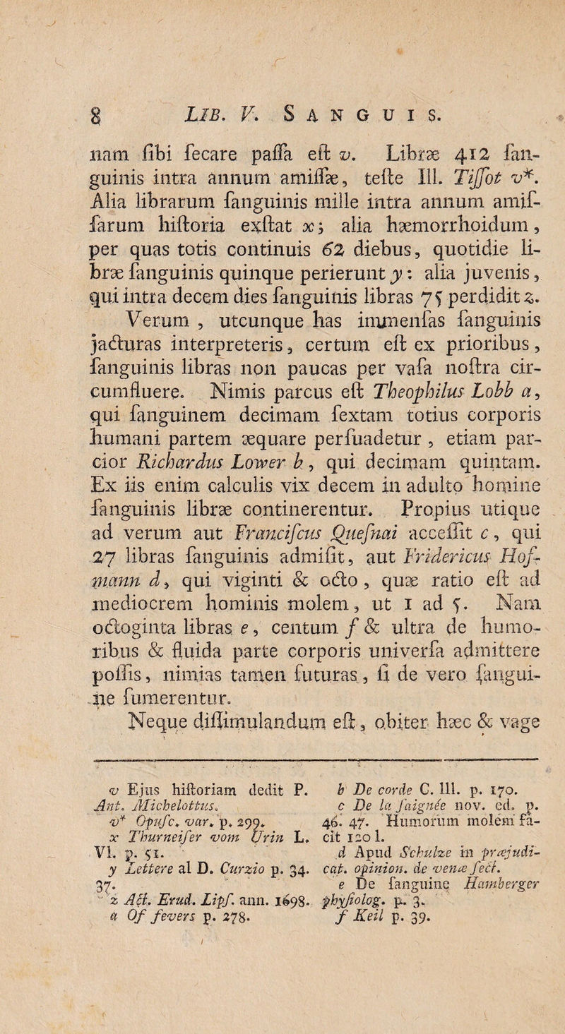 nam libi fecare paffa eft v. Librae 412 fan- guinis intra annum amiflte, tefte 111. TiJjot v*. Alia librarum fanguinis mille intra annum amif- farum hiftoria exftat x alia haemorrhoidum, per quas totis continuis 62 diebus, quotidie li¬ brae fanguinis quinque perierunt y: alia juvenis, qui intra decem dies fanguinis libras 75 perdidit 3. Verum , utcunque has irmnenfas fanguinis jaduras interpreteris, certum eft ex prioribus , fanguinis libras non paucas per vafa noftra cir¬ cumfluere. Nimis parcus eft Theophilus Lobb a, qui fanguinem decimam fextam totius corporis humani partem aequare perfuadetur , etiam par¬ cior Richardus Lower h , qui decimam quintam. Ex iis enim calculis vix decem in adulto homine fanguinis librae continerentur. Propius utique ad verum aut Francifcns Qtiefnai acceffit c, qui 27 libras fanguinis admifit, aut Fridericus Hof- nmnn d, qui viginti & odo, quas ratio eft ad mediocrem hominis molem, ut 1 ad 5. Nam odoginta libras, e, centum / & ultra de humo¬ ribus & fluida parte corporis univerfa admittere poliis, nimias tamen futuras, ii de vero (angui¬ ne futuerentur. Neque diflimulandum eft, obiter- haec & vage <v Ejus hiftoriam dedit P. b De corde C. 111. p. 170. Ant. Michelottus. c De Ici faignee nov. ed. p. v* Opufc* var* p* 299. 46. 47. Humorum molem £a- x Thurneifer <vom Urin L. eft 1201. VI. p. $'l. d Apud Schulze in pnejudi- y Lettere al D. Curzio p. 34. cat. opinion. de vente fett. 37. ’,k e De fanguine Hamberger ' z AB. Evud. Liff. ann. 1698. phyfiolog. p. 3. a 6f fevers p. 278- f Keil p. 39.