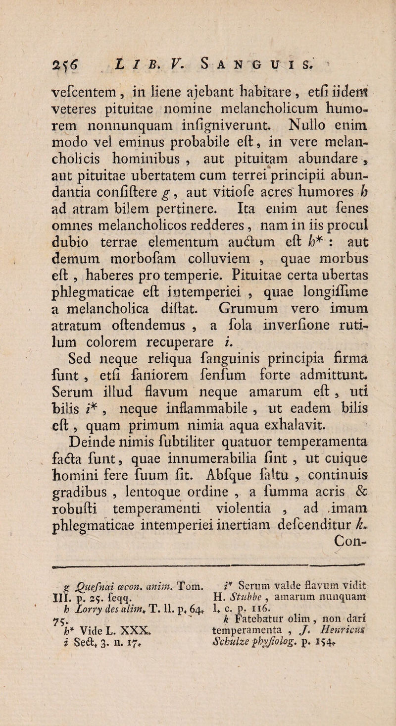 vefcentem , in liene ajebant habitare , etfi iident veteres pituitae nomine melancholicum humo¬ rem nonnunquam infigniverunt. Nullo enim modo vel eminus probabile eft, in vere melan¬ cholicis hominibus , aut pituitam abundare * aut pituitae ubertatem cum terrei principii abun¬ dantia confiftere g, aut vitiofe acres humores h ad atram bilem pertinere* Ita enim aut fenes omnes melancholicos redderes , nam in iis procul dubio terrae elementum au&um eft h* : aut demum morbofam colluviem , quae morbus eft , haberes pro temperie. Pituitae certa ubertas phlegmaticae eft intemperiei , quae longiffime a melancholica diftat. Grumum vero imum atratum oftendemus , a fola inverfione ruti¬ lum colorem recuperare i. Sed neque reliqua fanguinis principia firma funt , etfi faniorem fenfum forte admittunt. Serum illud flavum neque amarum eft uti bilis i* , neque inflammabile , ut eadem bilis eft , quam primum nimia aqua exhalavit. Deinde nimis fubtiliter quatuor temperamenta facfta funt, quae innumerabilia fint , ut cuique homini fere fuum fit. Abfque faitu , continuis gradibus , lentoque ordine , a fumma acris & robufti temperamenti violentia , ad imam egmaticae intemperiei inertiam defcenditur ka Con- g Qiiefnai cecon. anhn. Tom. i4 Serum valde flavum vidit III. p. 2<y. feqq. H. Stubbe , amarum nunquam h Lorry des alim* T. 11. p. 64». 1. c. p. 116. k Fatebatur olim, non dari h* Vide L. XXX. temperamenta , /. Eenricus, i Sett* 3. n. 17. Schulze phy/iolog. p. 154*