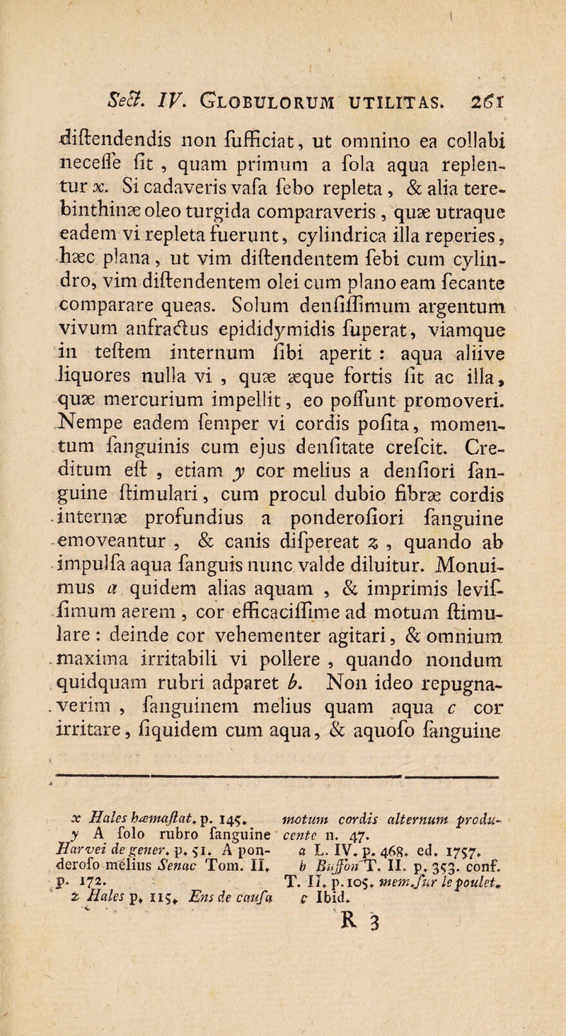 j- diftendendis non fufficiat, ut omnino ea collabi liecefle fit , quam primum a fola aqua replen¬ tur x. Si cadaveris vafa febo repleta, & alia tere¬ binthinae oleo turgida comparaveris , quae utraque eadem vi repleta fuerunt, cylindrica illa reperies, haec plana, ut vim diftendentem febi cum cylin¬ dro, vim diftendentem olei cum plano eam fecante comparare queas. Solum denfiftimum argentum vivum anfouftus epididymidis fuperat, viamque in teftem internum fibi aperit : aqua aliive liquores nulla vi , quae aeque fortis fit ac illa, quae mercurium impellit, eo poflunt promoveri. Nempe eadem femper vi cordis pofita, momen¬ tum fanguinis cum ejus denfitate crefcit. Cre¬ ditum eft , etiam y cor melius a denfiori fan¬ guine ftimulari, cum procul dubio fibrae cordis .internae profundius a ponderofiori fanguine emoveantur , & canis difpereat z , quando ab impulfa aqua fanguis nunc valde diluitur. Monui¬ mus a quidem alias aquam , & imprimis levit fimum aerem , cor efficaciflime ad motum ftimu- lare: deinde cor vehementer agitari, & omnium .maxima irritabili vi pollere , quando nondum quidquam rubri adparet b. Non ideo repugna- .verim , fanguinem melius quam aqua c cor irritare, fiquidem cum aqua, & aquofo fanguine x Hales h&majlat.ip. 145* motum cordis alternum produ- y A folo rubro fanguine cente n. 47. Harvei degener. p* 51* A pon- a L. IV. p. 468. ed. 1757. derofo melius Senae Tom. II. b Bujfon^T, II. p. 353. conf. p* 172- T. II. p.ios. mem.fur lepoulet* z Hales p. 115«, Ens de caufa e Ibid.