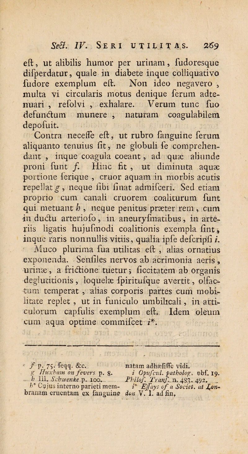 > / Se&. IV. Seri utilitas. 269 eft, ut alibilis humor per urinam, fudoresque difperdatur, quale in diabete inque colliquativo fudore exemplum eft. Non ideo negavero 5 multa vi circularis motus denique ferum adte- nuari , refolvi , exhalare. Verum tunc fuo defundtum munere , naturam coagulabilem depofuit. Contra nece fle eft, ut rubro fanguine ferum aliquanto tenuius fit, ne globuli fe comprehen¬ dant , inque coagula coeant, ad quae aliunde proni funt f. Hinc fit , ut diminuta aquae portione (erique , eruor aquam in morbis acutis repellat neque fibi finat admifeeri. Sed edam proprio cum canali cruorem coaliturum funt qui metuant h , neque penitus praeter rem , cum in du&u arteriofo, in aneuryfmatibus, in arte¬ riis ligatis hujufmodi coalitionis exempla fint, inque raris nonnullis vitiis, qualia ipfe defcripfi i. Muco plurima fua utilitas eft , alias ornatius exponenda. Senfiles nervos ab acrimonia aeris , urinae, a friddone tuetur; ficcitatem ab organis deglutitionis , loquelae fpiritufque avertit, olfac¬ tum temperat , alias corporis partes cum mobi¬ litate replet , ut in funiculo umbilicali, in arti¬ culorum capfulis exemplum eft. Idem oleurn cum aqua optime commifcet i*. f P* 7%' feqq. &c. natam adheefiffe vidi. g Huxham on fevers p. 8* i OpufcuL fatholog» ebf. 19. h III. Schxcenke p. 100. Fhilof. TranJ\ n. 483* 492. b* Cujus interno parieti mem- i* Ejfays of a Societ, at hon*