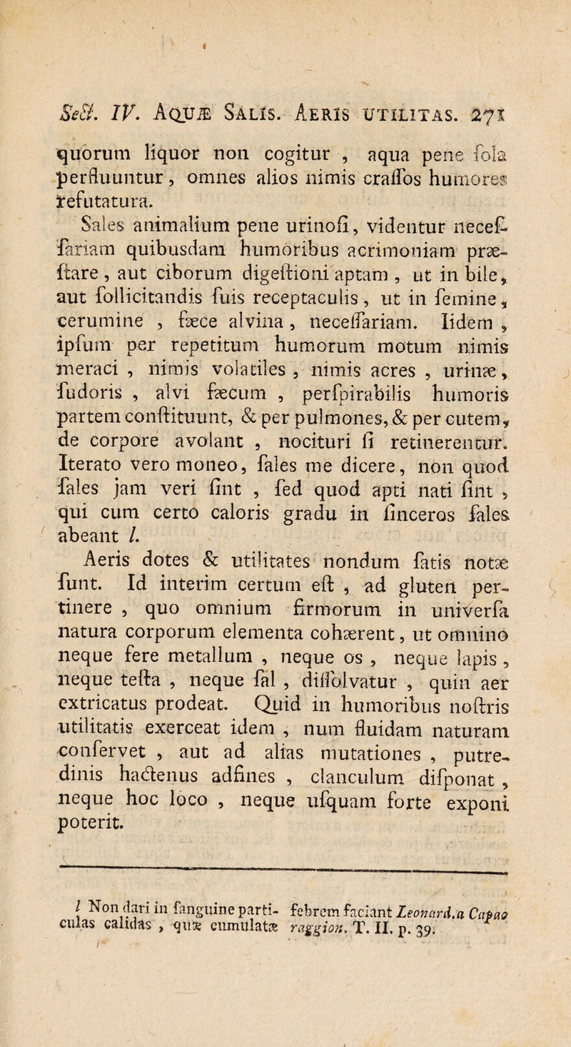 t Se3. IV. AQUiE Salis. Aeris utilitas. 271 quorum liquor non cogitur , aqua pene fola perfluuntur, omnes alios nimis craflos humores tefutatura. Sales animalium pene urinofi, videntur necet feriam quibusdam humoribus acrimoniam prae- flare , aut ciborum digeftioni aptam , ut in bile, aut follicitandis fuis receptaculis, ut in femine, cerumine , fece alvina , neceflariam. lidern 9 ipfum per repetitum humorum motum nimis meraci , nimis volatiles, nimis acres , urinae, fudoris , alvi fecum , perfpirabilis humoris partemconftituunt, & per pulmones, & per cutem, de corpore avolant , nocituri fi retinerentur. Iterato vero moneo, fales me dicere, non quod fales jam veri fint , fed quod apti nati fint 5 qui cum certo caloris gradu in finceros fales abeant /. Aeris dotes & utilitates nondum fatis notae funt. Id interim certum eft , ad gluten per¬ tinere , quo omnium firmorum in univerfa natura corporum elementa cohaerent, ut omnino neque fere metallum , neque os , neque lapis , neque tefta , neque fal , diflblvatur , quin aer extricatus prodeat. Quid in humoribus noftris utilitatis exerceat idem , num fluidam naturam confervet , aut ad alias mutationes , putre¬ dinis hadenus adfines , clanculum difponat , neque hoc loco , neque ufquam forte exponi poterit. { Non dari in fanguine parti- febrem faciant Leonani.a Cano culas calidas , cumulat* raggion. T. II, p. 39. /