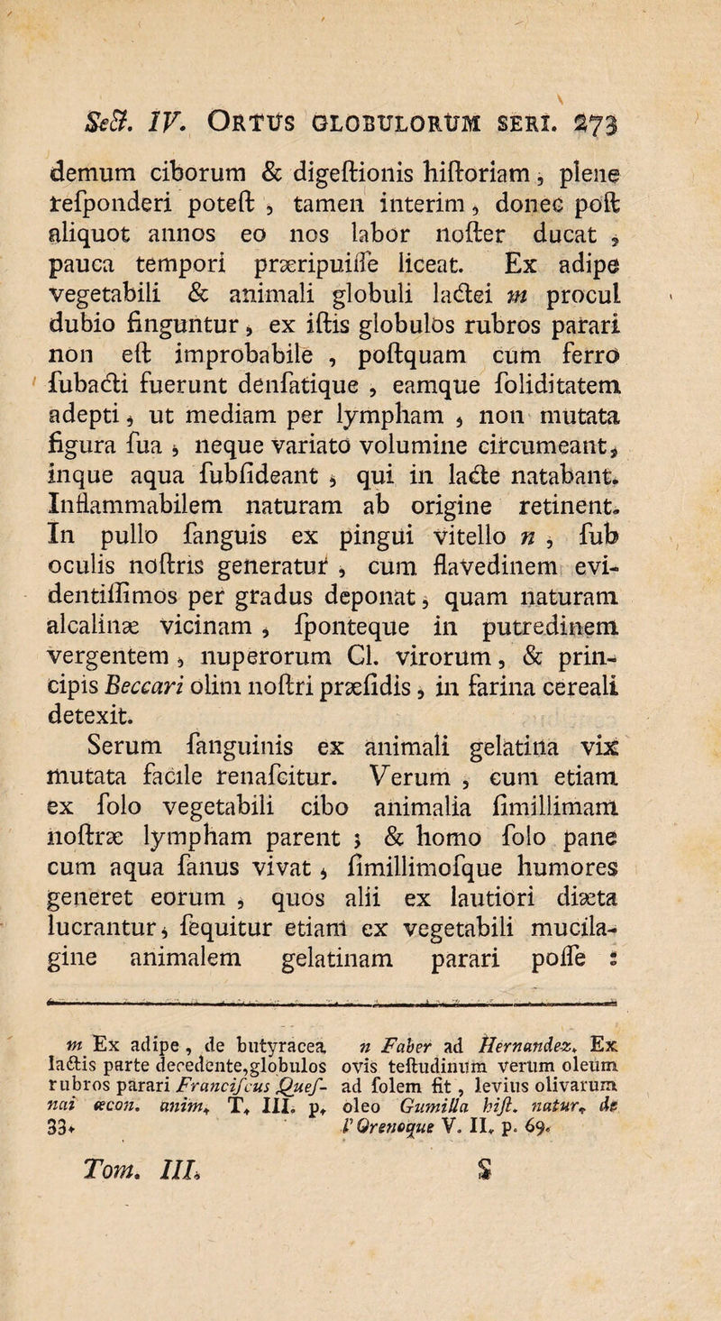 demum ciborum & digeftionis hiftoriam, piene tefponderi poteft 5 tamen interim, donec poft aliquot annos eo nos labor nofter ducat 5 pauca tempori prseripuiile liceat. Ex adipe vegetabili & animali globuli la&ei m procul dubio finguntur, ex iftis globulos rubros parari non eft improbabile , poftquam cum ferro iiiba&i fuerunt denfatique , eamque foliditatem adepti 3 ut mediam per lympham 5 non mutata figura fua * neque variato volumine circumeant * inque aqua fubfideant * qui in la&e natabant* Inflammabilem naturam ab origine retinent. In pullo fanguis ex pingui vitello n , fub oculis noftris generatut * cum flaVedinem evi- dentiffimos per gradus deponat 3 quam naturam alcalince vicinam * fponteque in putredinem vergentem 3 nuperorum Cl. virorum, & prin¬ cipis Beceari olim noftri prxfidis, in farina cereali detexit. Serum fanguinis ex animali gelatina vix mutata facile renafcitur. Verum 5 cum etiam ex folo vegetabili cibo animalia fimillimam noftrse lympham parent 5 & homo folo pane cum aqua fanus vivat 3 fimillimofque humores generet eorum * quos alii ex lautiori dixta lucrantur 3 fequitur etiam ex vegetabili mucila- gine animalem gelatinam parari poife i ..... ,,.. ^ ■ ■- , — U * -ii— .-.-h m Ex adipe , de butyracea n Faber ad tlernande-z> Ex la&is parte decedente,globulos ovis teftudinitm verum oleum rubros parari Francifcus jQuef- ad folem fit, levius olivarum nai (eco)i. anim+ T. III. p, oleo Gumilla hijl, natur* ds 33+ VQrenetjue V. II. p. 69*