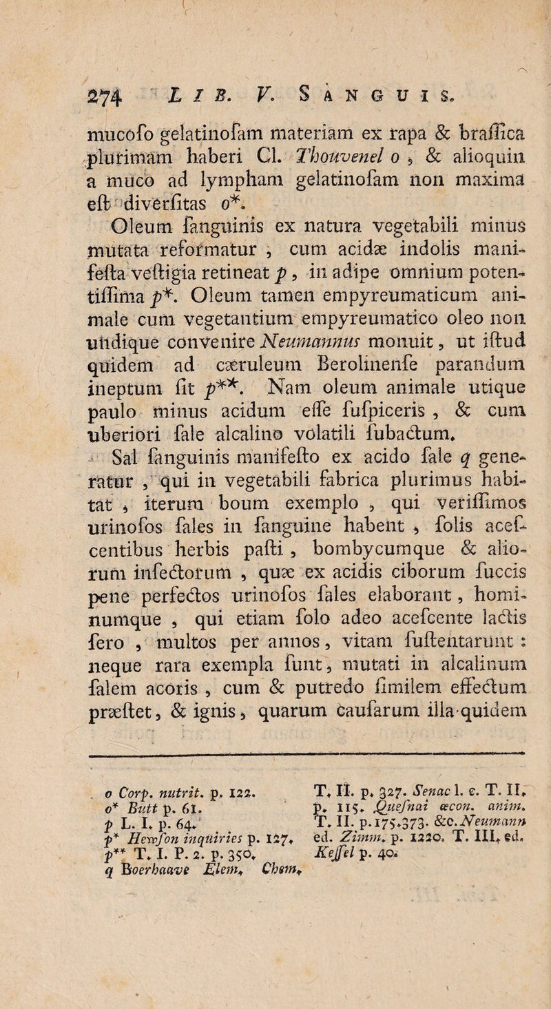 mucofo gelatinofam materiam ex rapa Sc braffica plurimam haberi Cl. Thouvenel o «, & alioquiii a muco ad lympham gelatinofam non maxima eft diverfitas o*. Oleum fanguinis ex natura vegetabili minus mutata reformatur , cum acidae indolis mani» fefta veftigia retineat p , in adipe omnium potem* tiffimap*. Oleum tamen empyreumaticum ani¬ male cum vegetantium empyreumatico oleo non uhdique convenire Neumannw monuit, ut iftud quidem ad caeruleum Berolmenfe parandum ineptum fit p**. Nam oleum animale utique paulo minus acidum ede fufpiceris , & cum liberiori fale alcalino volatili fuba&umu Sai fanguinis manifefto ex acido fale q gene¬ ratur , qui in vegetabili fabrica plurimus habi¬ tat i iterum boum exemplo , qui veriiEmos urinofos faies in fanguine habent * folis acefi centibus herbis pafti , bombycumque & alio¬ rum infe&orum , quae ex acidis ciborum fuccis pene perfe&os urinofos faies elaborant, homi¬ numque , qui etiam folo adeo acefcente laciis fero , multos per annos, vitam fuftentarimt : neque rara exempla funt, mutati in aicalinum falem acoris , cum & putredo fimilem effectum pneftet, & ignis, quarum caufarum illa quid em o Corp. nutrit, p. 122. T+II. p. 327. Senae 1. e. T. II* 0* Butt p. 61. P* IIS» Quefnai cecon. anim. p L. I. p. 64. T. II. p. 175*373- &C.Neumann p* Hervfon inquiries p. 127» ed. Zimm* p. 1230. T. III+ ed. p** T* I. P. 2. p. 350* Kejfel p. 40. q Boerhaavi Elem* Chsmf
