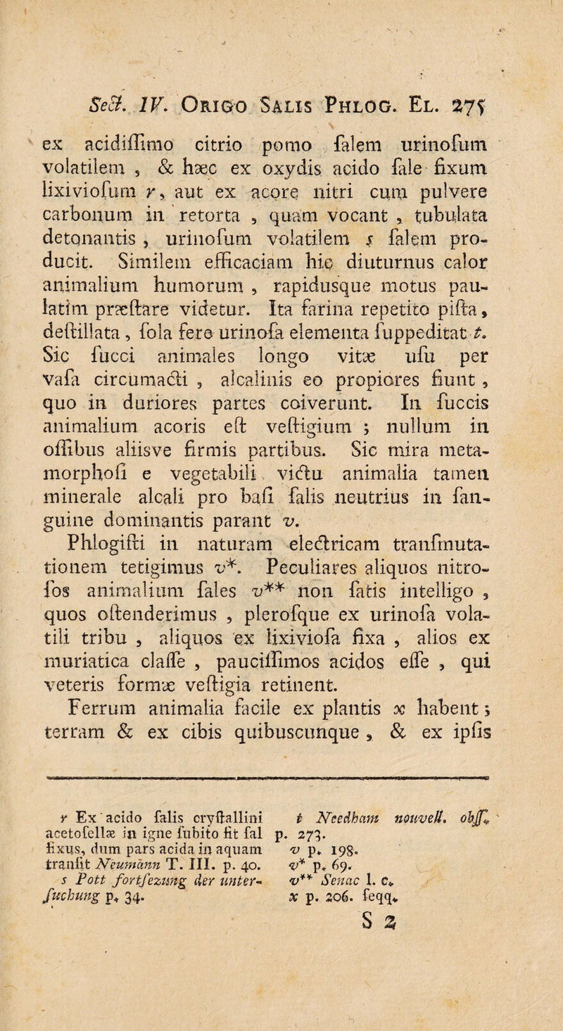 ex acidiffimo citrio pomo falem urinofum volatilem , & haec ex oxydis acido fale fixum lixiviofum r, aut ex acore nitri cum pulvere carbonum in retorta , quam vocant * tubulata detqnantis , urinofum volatilem $ falem pro¬ ducit. Similem efficaciam hic diuturnus calor animalium humorum , rapidusque motus pau- iatim pr?eftare videtur. Ita farina repetito pifta, deftillata, fola fere urinofa elementa fuppeditat-t. Sic fucci animales longo vitye ufu per vafa circumacli , alcaliiiis eo propiores fiunt , quo in duriores partes coiverunt. In fuccis animalium acoris eft veftigium ; nullum in offibus aliisve firmis partibus. Sic mira meta- morphofi e vegetabili vidlu animalia tamen minerale alcaii pro bafi falis neutrius in fan- guine dominantis parant v. Phlogifri in naturam eledlricam tranfrnuta- tionem tetigimus v*. Peculiares aliquos nitro- fos animalium fales u** non fatis intelligo 3 quos oftenderimus , plerofque ex urinofa vola¬ tili tribu , aliquos ex lixiviofa fixa , alios ex muriatica clalfe , pauciilimos acidos eife , qui veteris formae veftigia retinent. Ferrum animalia facile expiantis x habent 5 terram & ex cibis quibuscunque * & ex ipfis y Ex' acido falis cryftallini acetofellse in igne fubito Ht fal fixus^, dum pars acida in aquam tranfit Neumann T. III. p. 40. s Pott fortfezung der unter- fuchung p< 34. t Needham nouvell, objjl V■ *73- v p. 198. V* p. 69. v** Senae 1. c* X p. 206. feqq* S 3