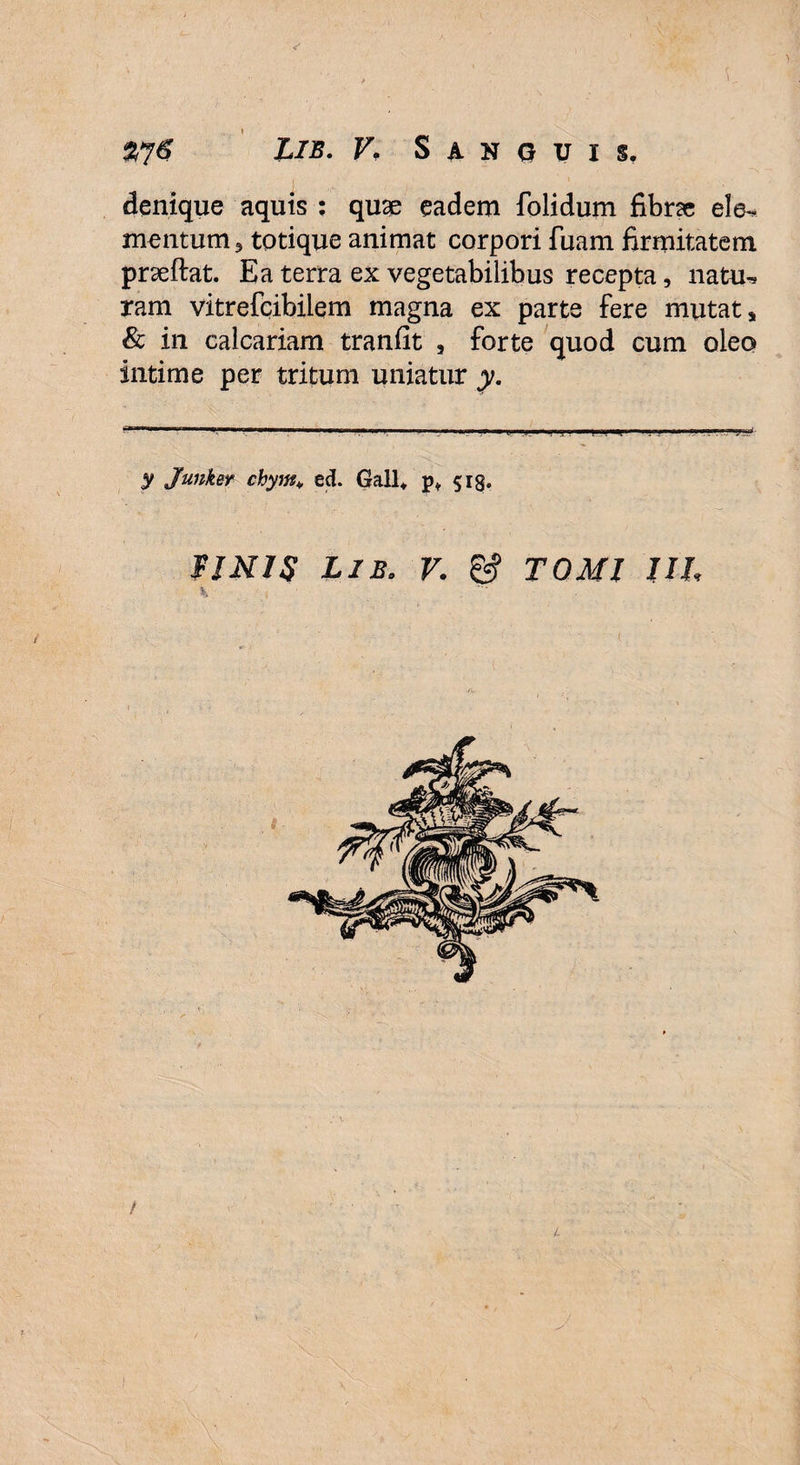 denique aquis ; quge eadem folidum fibrse ele-* mentum, totique animat corpori fuam firmitatem prseftat. Ea terra ex vegetabilibus recepta, natu^ ram vitrefcibilem magna ex parte fere mutat, & in calcariam tranfit , forte quod cum oleo intime per tritum uniatur y. y Junker chym> ed. Gall* p* 518. FJNIS Lib. V. & TOMI UL 4