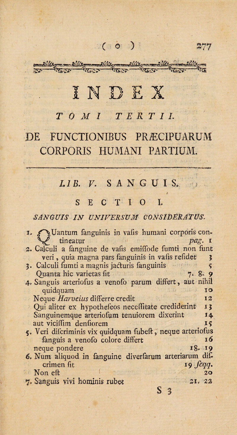INDEX TOMI TERTII. DE FUNCTIONIBUS PRAECIPUARUM CORPORIS HUMANI PARTIUM. ‘l. — '■■■ - - - m,^m :-r r» IT—_im - - 1- -- — —.1. nM||||,qjri|- . r’ LIB. V. SANGUIS. , t SECTIO I. SANGUIS IN UNIVERSUM CONSIDERATUS. i» /^\Uantum fanguinis in vafis humani corporis con- tineatur ■[ pag. i 2. Calculi a fanguine de vafis emiffode fumti non funt veri, quia magna pars fanguinis in vafis refidet $ Calculi fumti a magnis ja&uris fanguinis % Quanta hic varietas fit 7. 8* 9 4, Sanguis arteriofus a venofo parum differt, aut nihil quidquam I ® Neque Harveius diiferre credit 12 Qui aliter ex hypothefeos neceffitate crediderint 15 Sanguinemque arteriofum tenuiorem dixerint 14 aut viciffim denfiorem 19 5, Veri dilcriminis vix quidquam fubeftf neque arteriofus fanguis a venofo colore differt 16 neque pondere 18* 19 6, Num aliquod in fanguine diverfarum arteriarum difc crimen fit 19 feqq» Non eft 20 S