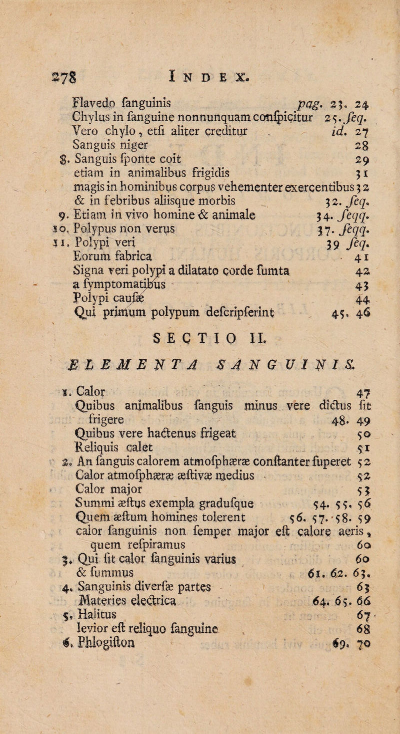 Flavedo fanguinis pag. 23, 24 Chylus in fanguine nonnunquam ccmlpicitur 2 9. %jer/. Vero chylo, etfi aliter creditur id. 27 Sanguis niger 28 , Sanguis fponte coit 29 etiam in animalibus frigidis 51 magis in hominibus corpus vehementer exercentibus 3 2 32. feq. $ 4. feqq- n-fm- 39 fiq- 41 42 45 44 45* & in febribus aliisque morbis 9. Etiam in vivo homine & animale so. Polypus non verus 5i, Polypi veri Eorum fabrica Signa veri polypi a dilatato corde fumta a fymptomatibus Polypi caufgfc Qui primum polypum defcripferint SECTIO IL ELEMENTA SANGUINIS. s, Calor 47 Quibus animalibus fanguis minus vere didus fit frigere 48. 49 Quibus vere hadenus frigeat 50 Reliquis calet 91 2. An fanguis calorem atmofphasrae conftanter fuperet 9 2 Calor atmofphtera; aiftivae medius 92 Calor major 95 Summi ssftus exempla gradufque 94. 99, 96 Quem aeftum homines tolerent 96. 97. -98* 99 caior fanguinis non femper major eft calore aeris, quem refpiramus 6a f ♦ Qui lit calor fanguinis varius 60 & iiimmus 61.62.6$, 4» Sanguinis diverfe partes 65 Materies dedrica 64. 69. 66 $, Halitus 67 levior eft reliquo fanguine 68 C Phlogifton 69, 70