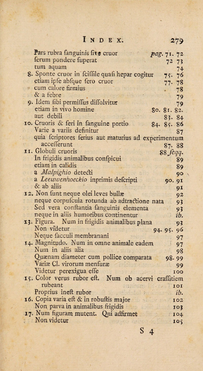 Pars rubra (anguinis lite eruor ferum pondere fuperat tum aquam g. Sponte eruor in fciffile quafi hepar cogitur etiam ipfe abfque fero eruor cum calore firmius & a febre 9. Idem fibi permiibus diffolvitur etiam in vivo homine aut debili 10. Cruoris & feri in fanguine portio Varie a variis definitur pag.71. 7 2 72 7? 74 79- 76 77- 78 78 79 79 80. gi. 82. 85- 84 84- 89. 86 87 quia feriptores ferius aut maturius ad experimentum accefferunt 11. Globuli cruoris In frigidis animalibus confpicui etiam in calidis a Malpighio detecli a Leewvenhoeckio inprimis deferipti & ab aliis 12* Non funt neque olei leves bullse neque corpufcula rotunda ab adtradione nata Sed vera conflantia fanguinis elementa neque in aliis humoribus continentur Figura. Num in frigidis animalibus plana Non videtur 94 Neque facculi membranani Magnitudo. Num in omne animale eadem Num in aliis alia Quaenam diameter cum pollice comparata Variae Cl. virorum menfurae Videtur perexigua effe Color verus rubor eft. Num ob acervi rubeant Proprius ineft rubor 16. Copia varia eft & in robuftis major Non parva in animalibus frigidis Num figuram mutent. Qui adfixmet Non videtur s 4 90. 14 99 19 17 87- 88 S8jeqq. 89 89 90 91 91 92 95 9? ib. 95 96 97 97 98 98. 99 99 100 crafiitiem 101 ib. 102 IQf 104 i°S